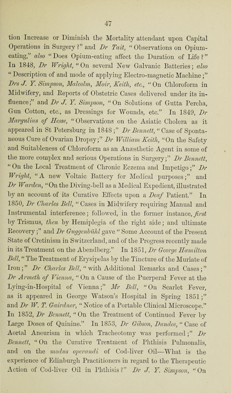 tion Increase or Diminish the Mortality attendant upon Capital Operations in Surgery ?” and Dr Tait, “ Observations on Opium- eating,” also “ Does Opium-eating affect the Duration of Life ? ” In 1848, Dr Wriglit, “ On several New Galvanic Batteries; also “ Description of and mode of applying Electro-magnetic Machine;” Drs J Y. Simpson, Malcolm, Moir, Keith, etc., “ On Chloroform in Midwifery, and Beports of Obstetric Cases delivered under its in¬ fluence ;” and Dr J. Y. Simpson, “ On Solutions of Gutta Percha, Gun Cotton, etc., as Dressings for Wounds, etc.” In 1849, Dr Margulius of Hesse, “ Observations on the Asiatic Cholera as it appeared in St Petersburg in 1848 ;” Dr Dennett, “ Case of Sponta¬ neous Cure of Ovarian Dropsy;” Dr William Keith, “On the Safety and Suitableness of Chloroform as an Anaesthetic Agent in some of the more complex and serious Operations in Surgery;” Dr Dennett, “ On the Local Treatment of Chronic Eczema and Impetigo;” Dr Wright, “A new Voltaic Battery for Medical purposes;” and Dr Warden, “On the Diving-hell as a Medical Expedient, illustrated by an account of its Curative Effects upon a Deaf Patient.” In 1850, Dr Charles Dell, “Cases in Midwifery requiring Manual and Instrumental interference; followed, in the former instance, first by Trismus, then by Hemiplegia of the right side; and ultimate Becovery;” and Dr Guggenbilhl gave “ Some Account of the Present State of Cretinism in Switzerland, and of the Progress recently made in its Treatment on the Abendberg.” In 1851, Dr George Hamilton Dell, “ The Treatment of Erysipelas by the Tincture of the Muriate of Iron ; ” Dr Charles Dell, “ with Additional Bemarks and Cases; ” Dr Armeth of Vienna, “ On a Cause of the Puerperal Fever at the Lying-in-Hospital of Vienna;” Mr Dell, “On Scarlet Fever, as it appeared in George Watson’s Hospital in Spring 1851;” and Dr W. T. Gctirdner, “ Notice of a Portable Clinical Microscope.” In 1852, Dr Dennett, “ On the Treatment of Continued Fever by Large Doses of Quinine.” In 1853, Dr Gibson, Dundee, “ Case of Aortal Aneurism in which Tracheotomy was performed;” Dr Dennett, “ On the Curative Treatment of Phthisis Pulmonalis, and on the modus operandi of Cod-liver Oil—What is the experience of Edinburgh Practitioners in regard to the Therapeutic Action of Cod-liver Oil in Phthisis?” Dr J. Y Simpson, “On