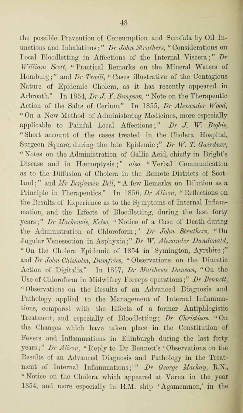 tlie possible Prevention of Consumption and Scrofula by Oil In¬ unctions and Inhalations; ” Dr John Struthers, “ Considerations on Local Bloodletting in Affections of the Internal Viscera;” Dr William Scott, “ Practical Eemarks on the Mineral Waters of Homburg; ” and Dr Traill, “ Cases illustrative of the Contagious Nature of Epidemic Cholera, as it has recently appeared in Arbroath/’ In 1854, Dr J. Y. Simpson, “ Note on the Therapeutic Action of the Salts of Cerium/’ In 1855, Dr Alexander Wood, “On a New Method of Administering Medicines, more especially applicable to Painful Local Affections; ” Dr J. W. Begbie, “ Short account of the cases treated in the Cholera Hospital, Surgeon Square, during the late EpidemicDr W. T. Gairdner, “ Notes on the Administration of Gallic Acid, chiefly in Bright’s Disease and in Haemoptysis;” also “ Verbal Communication as to the Diffusion of Cholera in the Remote Districts of Scot¬ land ; ” and Mr Benjamin Bell, “ A few Remarks on Dilution as a Principle in Therapeutics.” In 185§, Dr Alison, “ Reflections on the Results of Experience as to the Symptoms of Internal Inflam¬ mation, and the Effects of Bloodletting, during the last forty years; ” Dr Mackenzie, Kelso, “ Notice of a Case of Death during the Administration of Chloroform;” Dr John Strnthers, “On Jugular Venesection in Asphyxia;” Dr W. Alexander Dundonald, “ On the Cholera Epidemic of 1854 in Symington, Ayrshire ;” and Dr John Chisholm, Dumfries, u Observations on the Diuretic Action of Digitalis.” In 1857, Dr Matthews Duncan, “ On the Use of Chloroform in Midwifery Forceps operations;” Dr Bennett, “ Observations on the Results of an Advanced Diagnosis and Pathology applied to the Management of Internal Inflamma¬ tions, compared with the Effects of a former Antiphlogistic Treatment, and especially of Bloodletting; Dr Christison “ On the Changes which have taken place in the Constitution of Fevers and Inflammations in Edinburgh during the last forty years;” Dr Alison, “Reply to Dr Bennett’s ‘Observations on the Results of an Advanced Diagnosis and Pathology in the Treat¬ ment of Internal Inflammations;’” Dr George Mackay, R.N., “Notice on the Cholera which appeared at Varna in the year 1854, and more especially in H.M. ship ‘Agamemnon,’ in the