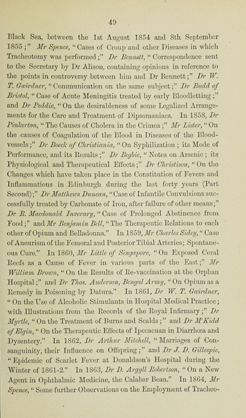 Black Sea, between tlie 1st August 1854 and 8th September 1855 ;” Mr Spence, “Cases of Croup and other Diseases in which Tracheotomy was performed;” Dr Bennett, “ Correspondence sent to the Secretary by Dr Alison, containing opinions in reference to the points in controversy between him and Dr Bennett;” Dr W. T. Gairdner, “ Communication on the same subject;” Dr Budd of Bristol, “ Case of Acute Meningitis treated by early Bloodletting ;” and Dr Peddie, “On the desirableness of some Legalized Arrange¬ ments for the Care and Treatment of Dipsomaniacs. In 1858, Dr Pinkerton, “ The Causes of Cholera in the Crimea;” Mr Bister, “ On the causes of Coagulation of the Blood in Diseases of the Blood¬ vessels ;” Dr Boeck of Christiania, “ On Sypliilization ; its Mode of Performance, and its Besults Dr Begbic, “ Notes on Arsenic ; its Physiological and Therapeutical EffectsDr Christison, “ On the Changes which have taken place in the Constitution of Fevers and Inflammations in Edinburgh during the last forty years (Part Second)Dr Matthews Duncan, “Case of Infantile Convulsions suc¬ cessfully treated by Carbonate of Iron, after failure of other means;” Dr B. Macdonald Inver ary, “ Case of Prolonged Abstinence from Food;” and Mr Benjamin Bell, “The Therapeutic Relations to each other of Opium and Belladonna.” In 1859, Mr Charles Sidey, “ Case of Aneurism of the Femoral and Posterior Tibial Arteries; Spontane¬ ous Cure.” In 1860, Mr Little of Singapore, “ On Exposed Coral Beefs as a Cause of Fever in various parts of the Fast;” Mr William Brown, “ On the Besults of Be-vaccination at the Orphan Hospital;” and Dr Thos. Anderson, Bengal Army, “ On Opium as a Bemedy in Poisoning by Datura.” In 1861, Dr W. T. Gairdner, “ On the LTse of Alcoholic Stimulants in Hospital Medical Practice ; with Illustrations from the Becords of the Boyal Infirmary;” Dr Myrtle, “ On the Treatment of Burns and Scalds ; ” and Dr MKidd of Elgin, “ On the Therapeutic Effects of Ipecacuan in Diarrhoea and Dysentery.” In 1862, Dr Arthur Mitchell, “Marriages of Con¬ sanguinity, their Influence on Offspring ; ” and Dr J. D. Gillespie, “ Epidemic of Scarlet Fever at Donaldson’s Hospital during the Winter of 1861-2.” In 1863, Dr D. Argyll Robertson, “ On a New Agent in Ophthalmic Medicine, the Calabar Bean.” In 1864, Mr Spence, “ Some further Observations on the Employment of Tracheo-