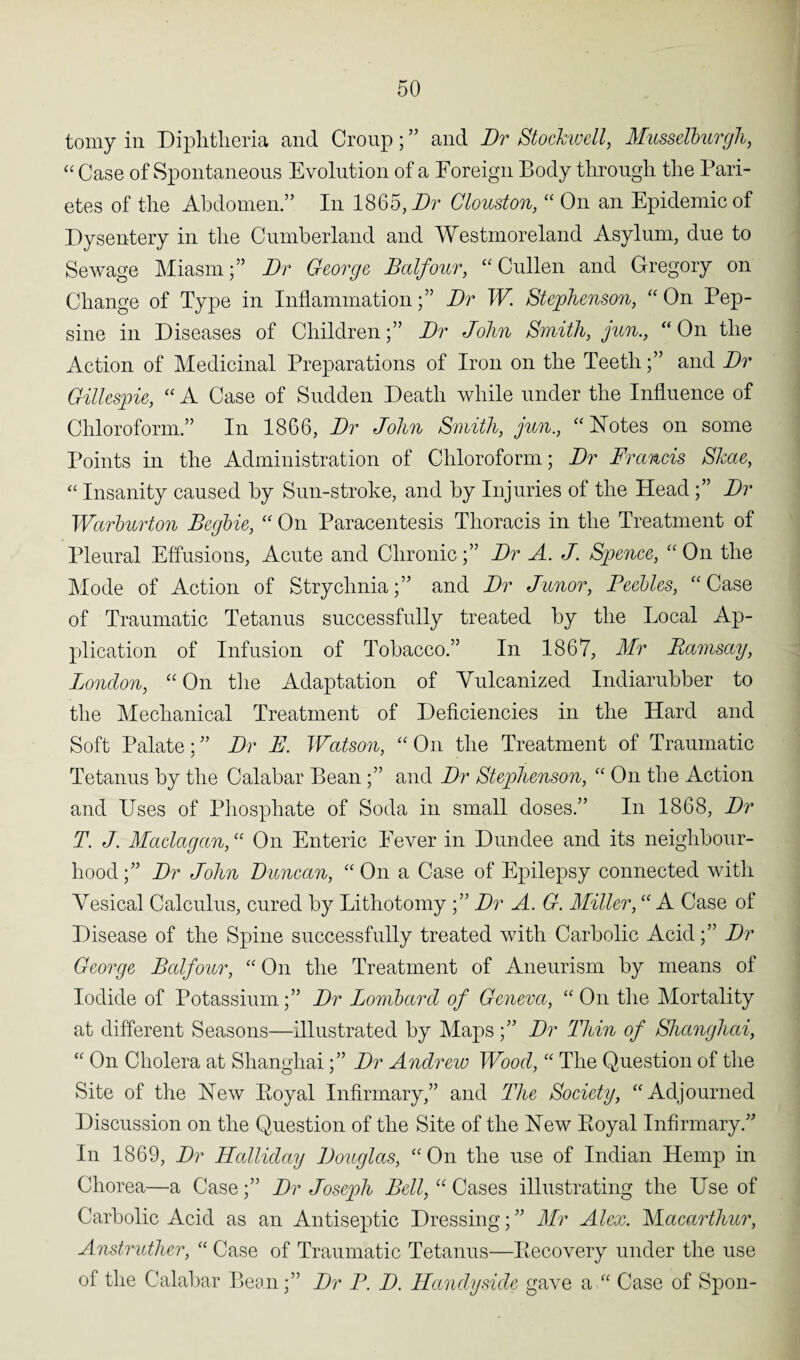 tomy in Diphtheria and Croup ; ” and Dr Stockwell, Musselburgh, “ Case of Spontaneous Evolution of a Foreign Body through the Pari- etes of the Abdomen.” In 1865, Dr Clouston, “ On an Epidemic of Dysentery in the Cumberland and Westmoreland Asylum, due to Sewage Miasm;” Dr George Balfour, “ Cullen and Gregory on Change of Type in Inflammation;” Dr W. Stephenson, “ On Pep- sine in Diseases of Children;” Dr John Smith, jun., “On the Action of Medicinal Preparations of Iron on the Teeth;” and Dr Gillespie, “ A Case of Sudden Death while under the Influence of Chloroform.” In 1866, Dr John Smith, gun., “Notes on some Points in the Administration of Chloroform; Dr Francis Skae, “ Insanity caused by Sun-stroke, and by Injuries of the Head ;” Dr Warburton Begbie, “ On Paracentesis Thoracis in the Treatment of Pleural Effusions, Acute and Chronic;” Dr A. J. Spence, “ On the Mode of Action of Strychnia;” and Dr Junor, Feebles, “Case of Traumatic Tetanus successfully treated by the Local Ap¬ plication of Infusion of Tobacco.” In 1867, Mr Ramsay, London, “ On the Adaptation of Vulcanized Indiarubber to the Mechanical Treatment of Deficiencies in the Hard and Soft Palate;” Dr E. Watson, “On the Treatment of Traumatic Tetanus by the Calabar Bean;” and Dr Stephenson, “ On the Action and Uses of Phosphate of Soda in small doses.” In 1868, Dr T. J. Maclagan, “ On Enteric Fever in Dundee and its neighbour¬ hood ;” Dr John Duncan, “ On a Case of Epilepsy connected with Vesical Calculus, cured by Lithotomy ;” Dr A. G. Miller, “ A Case of Disease of the Spine successfully treated with Carbolic Acid;” Dr George Balfour, “ On the Treatment of Aneurism by means of Iodide of Potassium;” Dr Lombard of Geneva, “On the Mortality at different Seasons—illustrated by Maps;” Dr Thin of Shanghai, “ On Cholera at Shanghai;” Dr Andrew Wood, “ The Question of the Site of the New Eoyal Infirmary,” and The Society, “Adjourned Discussion on the Question of the Site of the New Royal Infirmary.” In 1869, Dr Halliday Douglas, “On the use of Indian Hemp in Chorea—a Case;” Dr Joseph Bell, “ Cases illustrating the Use of Carbolic Acid as an Antiseptic Dressing; ” Mr Alex. FLacarthur, Anstrutlier, “ Case of Traumatic Tetanus—Recovery under the use of the Calabar Bean;” Dr F. D. Handy side gave a “ Case of Spon-