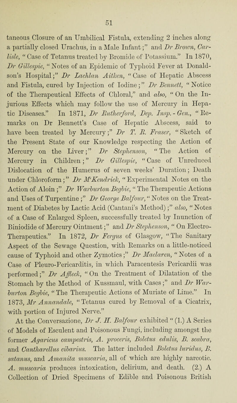 taneous Closure of an Umbilical Fistula, extending 2 inches along a partially closed Urachus, in a Male Infant;” and Dr Brown, Car¬ lisle,, “ Case of Tetanus treated by Bromide of Potassium.” In 1870, Dr Gillespie, “Notes of an Epidemic of Typhoid Fever at Donald¬ son’s Hospital;” Dr Lachlan Aitken, “ Case of Hepatic Abscess and Fistula, cured by Injection of Iodine;” Dr Bennett, “Notice of the Therapeutical Effects of Chloral,” and also, “ On the In¬ jurious Effects which may follow the use of Mercury in Hepa¬ tic Diseases.” In 1871, Dr Rutherford, Dep. Insp. - Gen., “ Re¬ marks on Dr Bennett’s Case of Hepatic Abscess, said to have been treated by MercuryDr T. R. Fraser, “ Sketch of the Present State of our Knowledge respecting the Action of Mercury on the Liver; ” Dr Stephenson, “ The Action of Mercury in Children; ” Dr Gillespie, “ Case of Unreduced Dislocation of the Humerus of seven weeks’ Duration; Death under Chloroform;” Dr MKendrick, “Experimental Notes on the Action of Aloin ;” Dr Warburton Begbie, “ The Therapeutic Actions and Uses of Turpentine ;” Dr George Balfour, “ Notes on the Treat¬ ment of Diabetes by Lactic Acid (Cantani’s Method);” also, “Notes of a Case of Enlarged Spleen, successfully treated by Inunction of Biniodide of Mercury Ointment;” and Dr Stephenson, “ On Electro- Therapeutics.” In 1872, Dr Fergus of Glasgow, “The Sanitary Aspect of the Sewage Question, with Remarks on a little-noticed cause of Typhoid and other Zymotics;” Dr Maclaren, “ Notes of a Case of Pleuro-Pericarditis, in which Paracentesis Pericardii was performed;” Dr Affleck, “On the Treatment of Dilatation of the Stomach by the Method of Kussmaul, with Cases;” and Dr War- burton Begbie, “ The Therapeutic Actions of Muriate of Lime.” In 1873, Mr Annandale, “Tetanus cured by Removal of a Cicatrix, with portion of Injured Nerve.” At the Conversazione, Dr J. H. Balfour exhibited “ (1.) A Series of Models of Esculent and Poisonous Fungi, including amongst the former Agaricus campestris, A. proceris, Boletus edidis, B. scabra, and Cantharellus cibarius. The latter included Boletus luriclus, B. satanus, and Amanita muscaria, all of which are highly narcotic. A. muscaria produces intoxication, delirium, and death. (2.) A Collection of Dried Specimens of Edible and Poisonous British