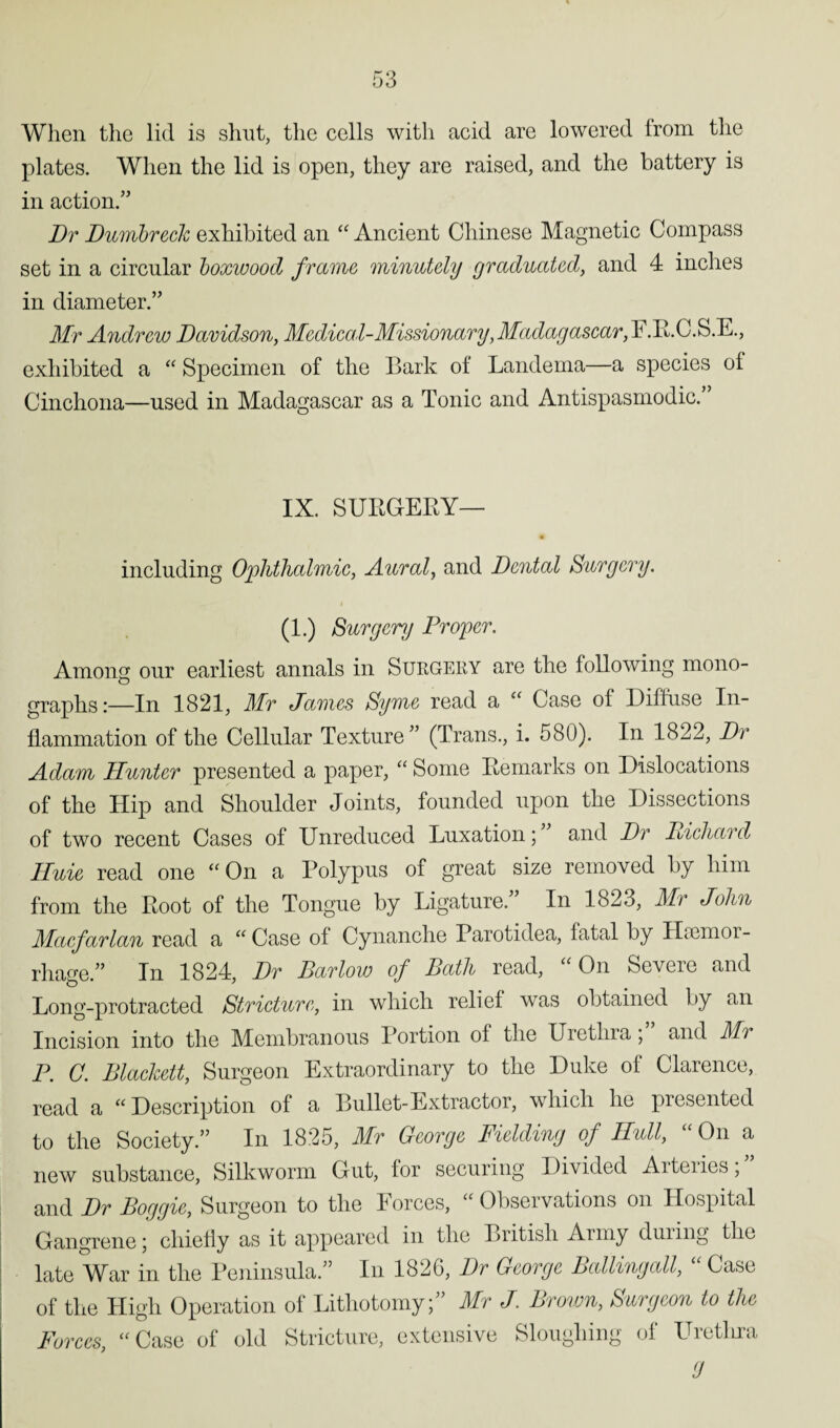 When the lid is shut, the cells with acid are lowered from the plates. When the lid is open, they are raised, and the battery is in action/’ Dr Dumbreck exhibited an “ Ancient Chinese Magnetic Compass set in a circular boxwood frame minutely graduated, and 4 inches in diameter.” Mr Andrew Davidson, Medical-Missionary,Madagascar,P.R.C.S.E., exhibited a “ Specimen of the Bark of Landema—a species of Cinchona—used in Madagascar as a Tonic and Antispasmodic. IX. SURGERY— including Ophthalmic, Aural, and Dental Surgery. (1.) Surgery Proper. Among our earliest annals in Surgery are the following mono- graphs:—In 1821, Mr Jaimes Syme read a “ Case oi Diffuse In¬ flammation of the Cellular Texture” (Trans., i. 580). In 1822, Dr Adam Hunter presented a paper, “ Some Remarks on Dislocations of the Hip and Shoulder Joints, founded upon the Dissections of two recent Cases of Unreduced Luxation; and Dr Diehard Huie read one “ On a Polypus of great size removed by him from the Root of the Tongue by Ligature.” In 1823, Mr John Macfarlan read a “ Case of Cynanche Parotidea, fatal by HaBmor- rhage.” In 1824, Dr Barlow of Bath read, “ On Severe and Long-protracted Stricture, in which relief was obtained by an Incision into the Membranous Portion oi the Uretin a , and Mu P. C. Blackett, Surgeon Extraordinary to the Duke of Clarence, read a “Description of a Bullet-Extractor, which he presented to the Society.” In 1825, Mr George Fielding of Hull, On a new substance, Silkworm Gut, for securing Divided Arteiies, and Dr Boggie, Surgeon to the Forces, “ Observations on Hospital Gangrene; chiefly as it appeared in the British Army during the late War in the Peninsula.” In 1820, Dr George Balling all, Case of the High Operation of Lithotomy;” Mr J. Brown, Surgeon to the Forces, “Case of old Stricture, extensive Sloughing of Uretlira