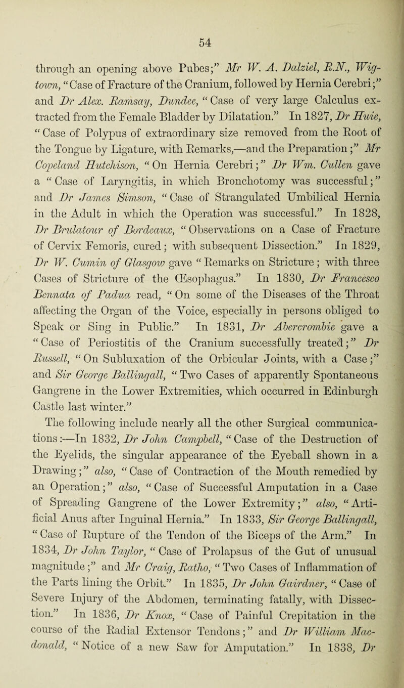 through an opening above Pubes;” Mr W. A. Dalziel, R.N., Wig- tovm, “Case of Fracture of the Cranium, followed by Hernia Cerebri;” and Dr Alex. Ramsay, Dundee, “ Case of very large Calculus ex¬ tracted from the Female Bladder by Dilatation.” In 1827, Dr Huie, “ Case of Polypus of extraordinary size removed from the Boot of the Tongue by Ligature, with Remarks,'—and the Preparation;” Mr Copeland Hutchison, “ On Hernia Cerebri; ” Dr Wm. Cullen gave a “ Case of Laryngitis, in which Bronchotomy was successful; ” and Dr James Simson, “ Case of Strangulated Umbilical Hernia in the Adult in which the Operation was successful.” In 1828, Dr Brnlatour of Bordeaux, “ Observations on a Case of Fracture of Cervix Femoris, cured; with subsequent Dissection.” In 1829, Dr W. Cumin of Glasgow gave “ Remarks on Stricture ; with three Cases of Stricture of the (Esophagus.” In 1830, Dr Francesco Bcnnata of Padua read, “ On some of the Diseases of the Throat affecting the Organ of the Voice, especially in persons obliged to Speak or Sing in Public.” In 1831, Dr Abercrombie gave a “ Case of Periostitis of the Cranium successfully treated; ” Dr Russell, “On Subluxation of the Orbicular Joints, with a Case;” and Sir George Balling all, “ Two Cases of apparently Spontaneous Gangrene in the Lower Extremities, which occurred in Edinburgh Castle last winter.” The following include nearly all the other Surgical communica¬ tions:—In 1832, Dr John Campbell, “Case of the Destruction of the Eyelids, the singular appearance of the Eyeball shown in a Drawing; ” also, “ Case of Contraction of the Mouth remedied by an Operation; ” also, “ Case of Successful Amputation in a Case of Spreading Gangrene of the Lower Extremity;” also, “Arti¬ ficial Anus after Inguinal Hernia.” In 1833, Sir George Balling all, “ Case of Rupture of the Tendon of the Biceps of the Arm.” In 1834, Dr John Taylor, “ Case of Prolapsus of the Gut of unusual magnitude ;” and Mr Craig, Ratho, “ Two Cases of Inflammation of the Parts lining the Orbit.” In 1835, Dr John Gairdner, “Case of Severe Injury of the Abdomen, terminating fatally, with Dissec¬ tion.” In 1836, Dr Knox, “ Case of Painful Crepitation in the course of the Radial Extensor Tendons; ” and Dr William Mac¬ donald, “ Notice of a new Saw for Amputation.” In 1838, Dr