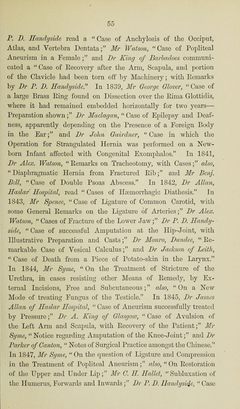 P. D. Handyside read a “ Case of Anchylosis of the Occiput, Atlas, and Vertebra Dentata;” Mr Watson, “ Case of Popliteal Aneurism in a Female ;” and Dr King of Barbacloes communi¬ cated a “ Case of Recovery after the Arm, Scapula, and portion of the Clavicle had been torn off by Machinery; with Remarks by Dr P. D. Handyside.” In 1839, Mr George Glover, “ Case of a large Brass Ring found on Dissection over the Rima Glottidis, where it had remained embedded horizontally for two years—- Preparation shown;” Dr Maclagan, “ Case of Epilepsy and Deaf¬ ness, apparently depending on the Presence of a Foreign Body in the Ear;” and Dr John Gairdner, “ Case in which the Operation for Strangulated Hernia was performed on a New¬ born Infant affected with Congenital Exomphalos.” In 1841, Dr Alex. Watson, “ Remarks on Tracheotomy, with Cases;” also, “ Diaphragmatic Hernia from Fractured Rib;” and Mr Benj. Bell, “Case of Double Psoas Abscess.” In 1842, Dr Allan, Haslar Hospital, read “ Cases of Haemorrhagic Diathesis.” In 1843, Mr Spence, “ Case of Ligature of Common Carotid, with some General Remarks on the Ligature of Arteries;” Dr Alex. Watson, “ Cases of Fracture of the Lower Jaw;” Dr P. D. Handy¬ side, “ Case of successful Amputation at the Hip-Joint, with Illustrative Preparation and Casts;” Dr Monro, Dundee, “ Re¬ markable Case of Vesical Calculus;” and Dr Jackson of Leith, “ Case of Death from a Piece of Potato-skin in the Larynx.” In 1844, Mr Syme, “ On the Treatment of Stricture of the Urethra, in cases resisting other Means of Remedy, by Ex¬ ternal Incisions, Free and Subcutaneous; ” also, “ On a New Mode of treating Fungus of the Testicle.” In 1845, Dr James Allan of Haslar Hospital, “ Case of Aneurism successfully treated by Pressure;” Dr A. King of Glasgow, “ Case of Avulsion of the Left Arm and Scapula, with Recovery of the Patient;” Mr Syme, “Notice regarding Amputation of the Knee-Joint;” and Dr Parker of Canton, “ Notes of Surgical Practice amongst the Chinese.” In 1847, Mr Syme, “ On the question of Ligature and Compression in the Treatment of Popliteal Aneurism;” also, “ On Restoration of the Upper and Under Lip;” Mr G. H. ILallet, “Subluxation of the Humerus, Forwards and Inwards;” Dr P. D. Handyside, “ Case