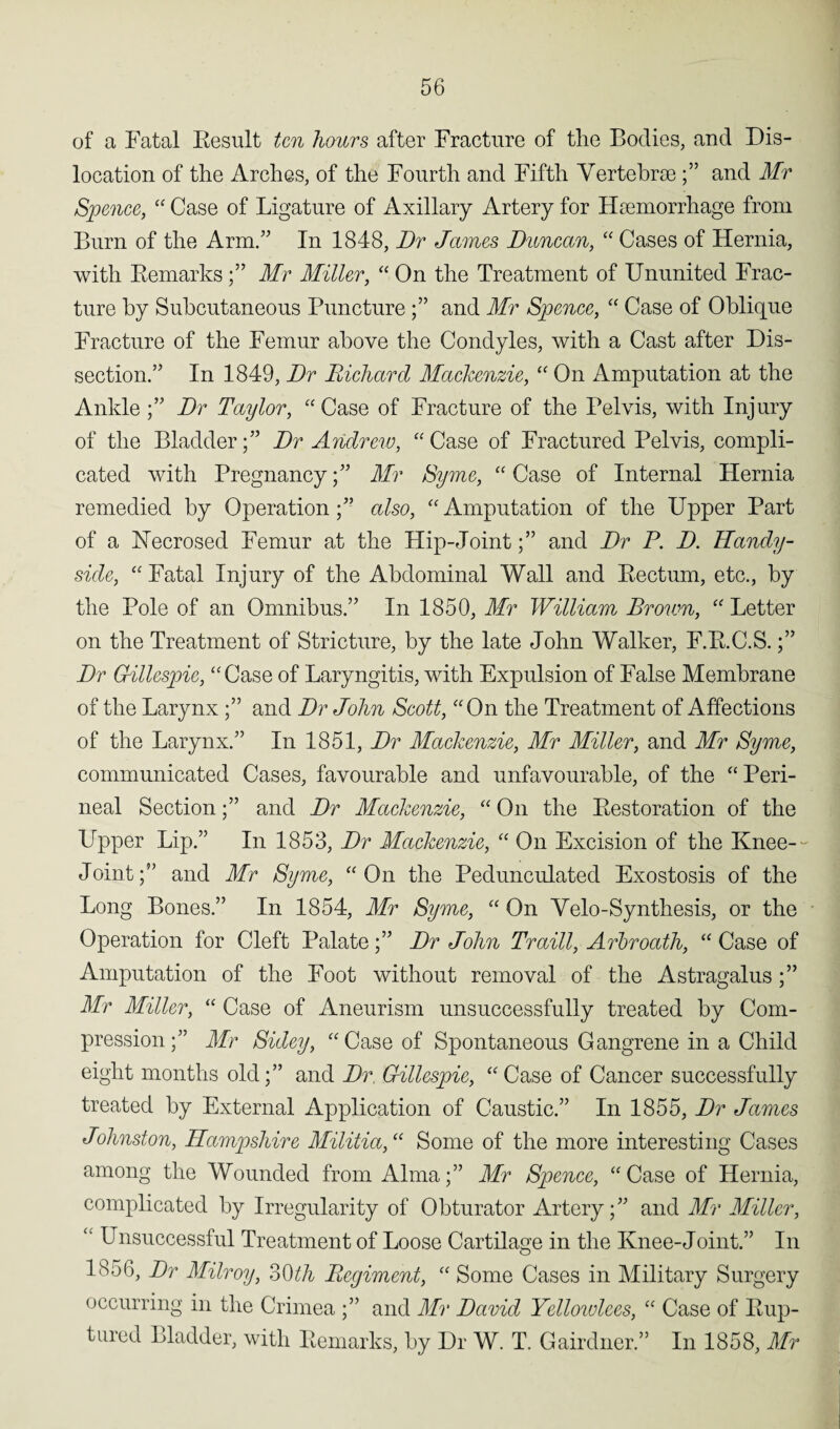 of a Fatal Result ten hours after Fracture of the Bodies, and Dis¬ location of the Arches, of the Fourth and Fifth Vertebrae and Mr Spence, “ Case of Ligature of Axillary Artery for Haemorrhage from Burn of the Arm.” In 1848, Dr James Duncan, “ Cases of Hernia, with RemarksMr Miller, “ On the Treatment of Ununited Frac¬ ture by Subcutaneous Puncture and Mr Spence, “ Case of Oblique Fracture of the Femur above the Condyles, with a Cast after Dis¬ section.” In 1849, Dr Richard Mackenzie, “ On Amputation at the Ankle;” Dr Taylor, “ Case of Fracture of the Pelvis, with Injury of the Bladder;” Dr Andrew, “ Case of Fractured Pelvis, compli¬ cated with Pregnancy;” Mr Syme, “ Case of Internal Hernia remedied by Operation;” also, “Amputation of the Upper Part of a Necrosed Femur at the Hip-Joint;” and Dr P. D. Handy- side, “ Fatal Injury of the Abdominal Wall and Rectum, etc., by the Pole of an Omnibus.” In 1850, Mr William Brown, “ Letter on the Treatment of Stricture, by the late John Walker, F.R.C.S.;” Dr Gillespie, “Case of Laryngitis, with Expulsion of False Membrane of the Larynx ;” and Dr John Scott, “On the Treatment of Affections of the Larynx.” In 1851, Dr Mackenzie, Mr Miller, and Mr Syme, communicated Cases, favourable and unfavourable, of the “ Peri¬ neal Section;” and Dr Mackenzie, “ On the Restoration of the Upper Lip.” In 1853, Dr Mackenzie, “ On Excision of the Knee- Joint;” and Mr Syme, “On the Pedunculated Exostosis of the Long Bones.” In 1854, Mr Syme, “ On Velo-Synthesis, or the Operation for Cleft Palate;” Dr John Traill, Arbroath, “ Case of Amputation of the Foot without removal of the Astragalus ;” Mr Miller, “ Case of Aneurism unsuccessfully treated by Com¬ pression;” Mr Sidey, “Case of Spontaneous Gangrene in a Child eight months old;” and Dr Gillespie, “Case of Cancer successfully treated by External Application of Caustic.” In 1855, Dr James Johnston, Hampshire Militia, “ Some of the more interesting Cases among the Wounded from Alma;” Mr Spence, “Case of Hernia, complicated by Irregularity of Obturator Artery;” and Mr Miller, “ Unsuccessful Treatment of Loose Cartilage in the Knee-Joint.” In 1856, Dr Milroy, 30th Regiment, “ Some Cases in Military Surgery occurring in the Crimea ;” and Mr David Yellowlees, “ Case of Rup¬ tured Bladder, with Remarks, by Dr W. T. Gairdner.” In 1858, Mr