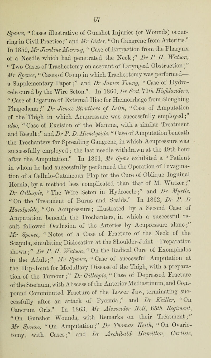 Spence, “Cases illustrative of Gunshot Injuries (or Wounds) occur¬ ring in Civil Practice;” and Mr Lister, “On Gangrene from Arteritis. In 1859, Mr Jardine Murray, “ Case of Extraction from the Pharynx of a Needle which had penetrated the NeckDr P. II. Watson, “ Two Cases of Tracheotomy on account of Laryngeal Obstruction Mr Spence, “ Cases of Croup in which Tracheotomy was performed— a Supplementary Paper and Dr James Young, “ Case of Hydro¬ cele cured by the Wire Seton.” In 1860, Dr Scot, 79th Highlanders, “ Case of Ligature of External Iliac for Haemorrhage from Sloughing PhagedaenaDr James Struthers of Leith, “ Case of Amputation of the Thigh in which Acupressure was successfully employed;” also, “ Case of Excision of the Mamma, with a similar Treatment and Eesult;” and Dr P. D. Handyside, “ Case of Amputation beneath the Trochanters for Spreading Gangrene, in which Acupressure was successfully employed; the last needle withdrawn at the 49 th hour after the Amputation.” In 1861, Mr Syme exhibited a “Patient in whom he had successfully performed the Operation of Invagina¬ tion of a Cellulo-Cutaneous Flap for the Cure of Oblique Inguinal Hernia, by a method less complicated than that of M. Wiitzer; Dr Gillespie, “The Wire Seton in Hydrocele;” and Dr Myrtle, “ On the Treatment of Burns and Scalds.” In 1862, Dr P. D Handyside, “ On Acupressure; illustrated by a Second Case of Amputation beneath the Trochanters, in which a successful re¬ sult followed Occlusion of the Arteries by Acupressure alone;” Mr Spence, “ Notes of a Case of Fracture of the Neck of the Scapula, simulating Dislocation at the Shoulder-Joint Preparation shown; ” Dr P. II. Watson, “ On the Eadical Cure of Exomplialos in the Adult;” Mr Spence, “Case of successful Amputation at the Hip-Joint for Medullary Disease of the Thigh, with a prepara¬ tion of the Tumour; ” Dr Gillespie, “ Case of Depressed Fracture of the Sternum, with Abscess of the Anterior Mediastinum, and Com¬ pound Comminuted Fracture of the Lower Jaw, terminating suc¬ cessfully after an attack of Pyaemia; and Dr Keiller, On Cancrum Oris.” In 1863, Mr Alexander Neil, 65th Regiment, “ On Gunshot Wounds, with Eemarks on their Treatment, Mr Spence, “On Amputation;” Dr Thomas Keith, “On Ovario¬ tomy, with Cases;” and Dr Archibald Hamilton, Carlisle,