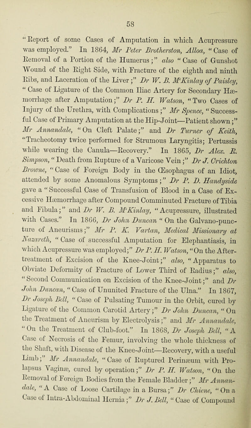 “Report of some Cases of Amputation in which Acupressure was employed.” In 1864, Mr Peter Brotherston, Alloa, “ Case of Removal of a Portion of the Humerus; ” also “ Case of Gunshot Wound of the Right Side, with Fracture of the eighth and ninth Ribs, and Laceration of the Liver Dr W. B. MKinlay of Paisley, “ Case ol Ligature of the Common Iliac Artery for Secondary Hae¬ morrhage after Amputation;” Dr P. R. Watson, “Two Cases of Injury of the Urethra, with Complications Mr Spence, “ Success¬ ful Case of Primary Amputation at the Hip-Joint—Patient shown Mr Annandale, “On Cleft Palate;” and Dr Tumor of Keith, “Tracheotomy twice performed for Strumous Laryngitis; Pertussis while wearing the Canula—Recovery.” In 1865, Dr Alex. B. Simpson, “ Heath from Rupture of a Varicose Vein;” Dr J. Crichton Browne, “ Case of Foreign Body in the CEsophagus of an Idiot, attended by some Anomalous Symptoms ; ” Dr P. D. Handyside gave a “ Successful Case of Transfusion of Blood in a Case of Ex¬ cessive Haemorrhage after Compound Comminuted Fracture of Tibia and Fibula; ” and Dr W. B. MKinlay, “ Acupressure, illustrated with Cases.” In 1866, Dr John Duncan “ On the Galvano-punc- ture of Aneurisms;” Mr P. K Vartan, Medical Missionary at Bazareth, “ Case of successful Amputation for Elephantiasis, in which Acupressure was employed;” Dr P. R. Watson, “On the After- treatment of Excision of the Knee-Joint;” also, “Apparatus to Obviate Deformity of Fracture of Lower Third of Radius;” also, “Second Communication on Excision of the Knee-Joint;” and Dr John Duncan, “ Case of Ununited Fracture of the Ulna.” In 1867, Dr Joseph Bell, “ Case of Pulsating Tumour in the Orbit, cured by Ligature of the Common Carotid Artery;” Dr John Duncan, “ On the Treatment of Aneurism by Electrolysis;” and Mr Annandale, “On the Treatment of Club-foot.” In 1868, Dr Joseph Bell, “A Case of Necrosis of the Femur, involving the whole thickness of the Shaft, with Disease of the Knee-Joint—Recovery, with a useful Limb; Mr Annanclcde, “ Case of Ruptured Perinseum with Pro¬ lapsus Vaginae, cured by operation;” Dr P. R. Watson, “On the Removal of Foreign Bodies from the Female Bladder;” Mr Annan¬ dale, “A Case of Loose Cartilage in a Bursa;” Dr Chiene, “On a Case of Intra-Abdominal Hernia;” Dr J. Bell, “ Case of Compound