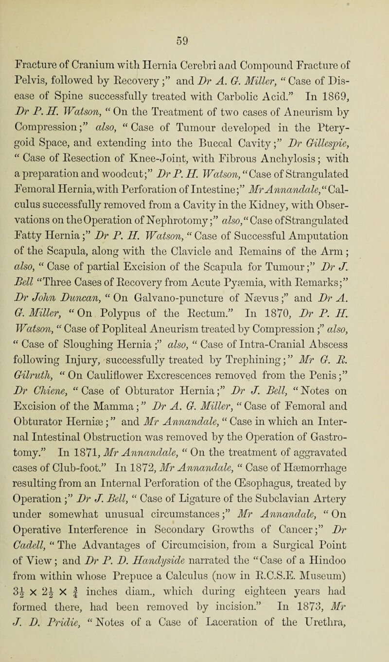 Fracture of Cranium witli Hernia Cerebri and Compound Fracture of Pelvis, followed by Recovery and Dr A. G. Miller, “ Case of Dis¬ ease of Spine successfully treated with Carbolic Acid.” In 1869, Dr P. H. Watson, “ On the Treatment of two cases of Aneurism by Compression;” also, “ Case of Tumour developed in the Ptery¬ goid Space, and extending into the Buccal Cavity;” Dr Gillespie, “ Case of Resection of Knee-Joint, with Fibrous Anchylosis; with a preparation and woodcut;” Dr P. H. Watson, “Case of Strangulated Femoral Hernia, with Perforation of Intestine;” Mr Annandale,“ Cdl- culus successfully removed from a Cavity in the Kidney, with Obser¬ vations on the Operation of Nephrotomy;” also, “ Case of Strangulated Fatty Hernia;” Dr P. H. Watson, “ Case of Successful Amputation of the Scapula, along with the Clavicle and Remains of the Arm; also, “ Case of partial Excision of the Scapula for Tumour;” Dr J. Bell “Three Cases of Recovery from Acute Pysemia, with Remarks;” Dr John Duncan, “ On Galvano-puncture of Nsevus;” and Dr A. G. Miller, “ On Polypus of the Rectum.” In 1870, Dr P. II. W%tson, “ Case of Popliteal Aneurism treated by Compression;” also, “ Case of Sloughing Hernia ;” also, “ Case of Intra-Cranial Abscess following Injury, successfully treated by Trephining; ” Mr G. E. Gilruth, “ On Cauliflower Excrescences removed from the Penis;” Dr Chiene, “Case of Obturator Hernia;” Dr J. Bell, “Notes on Excision of the Mamma;” Dr A. G. Miller, “Case of Femoral and Obturator Hernise ; ” and Mr Annandale, “ Case in which an Inter¬ nal Intestinal Obstruction was removed by the Operation of Gastro- tomy.” In 1871, Mr Annandale, “ On the treatment of aggravated cases of Club-foot.” In 1872, Mr Annandale, “ Case of Haemorrhage resulting from an Internal Perforation of the QEsophagus, treated by Operation ;” Dr J. Bell, “ Case of Ligature of the Subclavian Artery under somewhat unusual circumstances;” Mr Annandale, “ On Operative Interference in Secondary Growths of Cancer;” Dr Cadell, “ The Advantages of Circumcision, from a Surgical Point of View; and Dr P. D. Handy side narrated the “Case of a Hindoo from within whose Prepuce a Calculus (now in R.C.S.E. Museum) 3J x 2J X | inches diam., which during eighteen years had formed there, had been removed by incision.” In 1873, Mr J. D. Pridie, “ Notes of a Case of Laceration of the Urethra,