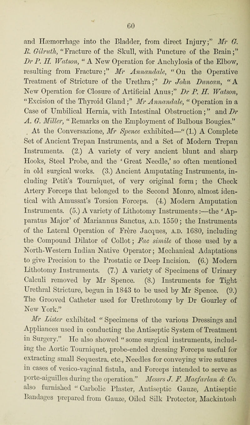 and Haemorrhage into the Bladder, from direct Injury;” Mr G. E. Gilruth, “Fracture of the Skull, with Puncture of the Brain;” Dr P. H. Watson, “ A Hew Operation for Anchylosis of the Elbow, resulting from Fracture;” Mr Annanclale, “ On the Operative Treatment of Stricture of the Urethra;” Dr John Duncan, “A Hew Operation for Closure of Artificial Anus;” Dr P. H. Watson, “Excision of the Thyroid Gland;” Mr Annanclale, “ Operation in a Case of Umbilical Hernia, with Intestinal Obstruction; ” and Dr A. G. Miller, “ Bemarks on the Employment of Bulbous Bougies.” At the Conversazione, Mr Spence exhibited—“ (1.) A Complete Set of Ancient Trepan Instruments, and a Set of Modern Trepan Instruments. (2.) A variety of very ancient blunt and sharp Hooks, Steel Probe, and the ‘ Great Heedle/ so often mentioned in old surgical works. (3.) Ancient Amputating Instruments, in¬ cluding Petit’s Tourniquet, of very original form; the Check Artery Forceps that belonged to the Second Monro, almost iden¬ tical with Amussat’s Torsion Forceps. (4.) Modern Amputation Instruments. (5.) A variety of Lithotomy Instruments :—the ‘ Ap¬ paratus Major’ of Mariannus Sanctus, a.d. 1550; the Instruments of the Lateral Operation of Frere Jacques, a.d. 1680, including the Compound Dilator of Collot; Fac simile of those used by a Horth-Western Indian Hative Operator; Mechanical Adaptations to give Precision to the Prostatic or Deep Incision. (6.) Modern Lithotomy Instruments. (7.) A variety of Specimens of Urinary Calculi removed by Mr Spence. (8.) Instruments for Tight Urethral Stricture, begun in 1843 to be used by Mr Spence. (9.) The Grooved Catheter used for Urethrotomy by Dr Gourley of Hew York.” Mr Lister exhibited “ Specimens of the various Dressings and Appliances used in conducting the Antiseptic System of Treatment in Surgery.” He also showed “ some surgical instruments, includ¬ ing the Aortic Tourniquet, probe-ended dressing Forceps useful for extracting small Sequestra, etc., Heedles for conveying wire sutures in cases of vesico-vaginal fistula, and Forceps intended to serve as porte-aiguilles during the operation.” Messrs J. F. Macfarlan & Co. also furnished “ Carbolic Plaster, Antiseptic Gauze, Antiseptic Bandages prepared from Gauze, Oiled Silk Protector, Mackintosh