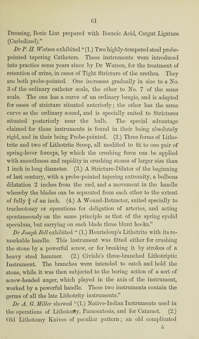 Dressing, Boric Lint prepared with Boracic Acid, Catgut Ligature (Carbolized).” Dr P. II Watson exhibited “(1.) Two highly-tempered steel probe- pointed tapering Catheters. These instruments were introduced into practice some years since by Dr Watson, for the treatment of retention of urine, in cases of Tight Stricture of the urethra. They are both probe-pointed. One increases gradually in size to a No. 3 of the ordinary catheter scale, the other to No. 7 of the same scale. The one has a curve of an ordinary bougie, and is adapted for cases of stricture situated anteriorly; the other has the same curve as the ordinary sound, and is specially suited to Strictures situated posteriorly near the bulb. The special advantage claimed for these instruments is found in their being absolutely rigid, and in their being Probe-pointed. (2.) Three forms of Litlio- trite and two of Lithotrite Scoop, all modified to fit to one pair of spring-lever forceps, by which the crushing force can be applied with smoothness and rapidity in crushing stones of larger size than 1 inch in long diameter. (3.) A Stricture-Dilator of the beginning of last century, with a probe-pointed tapering extremity, a bulbous dilatation 2 inches from the end, and a movement in the handle whereby the blades can be separated from each other to the extent of fully f of an inch. (4.) A Wound-Retractor, suited specially to tracheotomy or operations for deligation of arteries, and acting spontaneously on the same principle as that of the spring eyelid speculum, but carrying on each blade three blunt hooks.” Dr Joseph Bell exhibited “ (1.) Heurteloup’s Lithotrite with its re¬ markable handle. This instrument was fitted either for crushing the stone by a powerful screw, or for breaking it by strokes of a heavy steel hammer. (2.) Civiale’s three-branched Lithotriptic Instrument. The branches were intended to catch and hold the stone, while it was then subjected to the boring action of a sort of screw-headed auger, which played in the axis of the instrument, worked by a powerful handle. These two instruments contain the germs of all the late Lithotrity instruments.” Dr A. 6r. Miller showed “(1.) Native-Indian Instruments used in the operations of Lithotorfty, Paracentesis, and for Cataract. (2.) Old Lithotomy Knives of peculiar pattern; an old complicated h