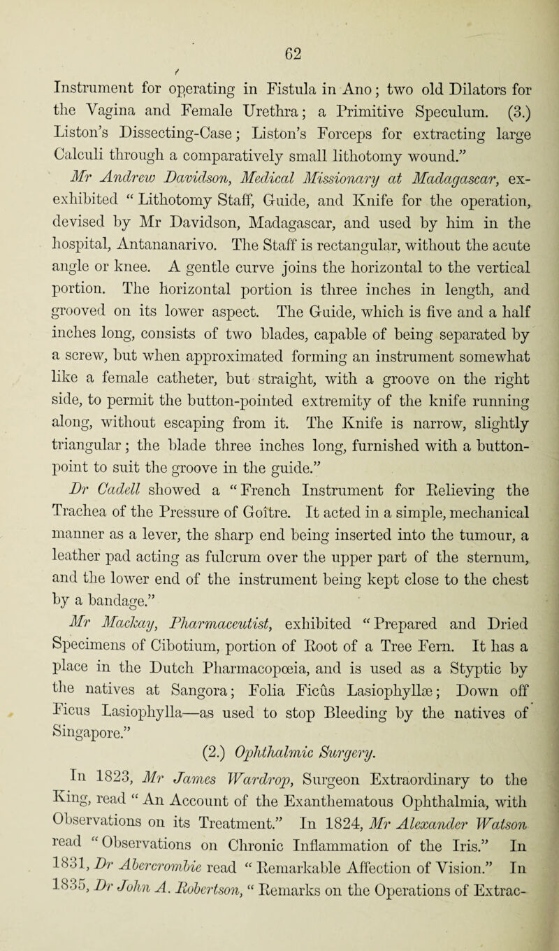 Instrument for operating in Fistula in Ano; two old Dilators for the Vagina and Female Urethra; a Primitive Sjoeculnm. (3.) Liston’s Dissecting-Case; Liston’s Forceps for extracting large Calculi through a comparatively small lithotomy wound.” Mr Andrew Davidson, Medical Missionary at Madagascar, ex- exhibited “ Lithotomy Staff, Guide, and Knife for the operation, devised by Mr Davidson, Madagascar, and used by him in the hospital, Antananarivo. The Staff is rectangular, without the acute angle or knee. A gentle curve joins the horizontal to the vertical portion. The horizontal portion is three inches in length, and grooved on its lower aspect. The Guide, which is five and a half inches long, consists of two blades, capable of being separated by a screw, but when approximated forming an instrument somewhat like a female catheter, but straight, with a groove on the right side, to permit the button-pointed extremity of the knife running along, without escaping from it. The Knife is narrow, slightly triangular; the blade three inches long, furnished with a button- point to suit the groove in the guide.” Dr Cadell showed a “ French Instrument for Believing the Trachea of the Pressure of Goitre. It acted in a simple, mechanical manner as a lever, the sharp end being inserted into the tumour, a leather pad acting as fulcrum over the upper part of the sternum, and the lower end of the instrument being kept close to the chest by a bandage.” Mr Mackay, Pharmaceutist, exhibited “ Prepared and Dried Specimens of Cibotium, portion of Root of a Tree Fern. It has a place in the Dutch Pharmacopoeia, and is used as a Styptic by the natives at Sangora; Folia Ficus Lasiophyllse; Down off Ficus Lasiophylla—as used to stop Bleeding by the natives of Singapore.” (2.) Ophthalmic Surgery. In 1823, Mr James War dr op, Surgeon Extraordinary to the King, read “ An Account of the Exanthematous Ophthalmia, with Observations on its Treatment.” In 1824, Mr Alexander Watson read “ Observations on Chronic Inflammation of the Iris.” In l!v>l, Dr Abercrombie read “ Remarkable Affection of Vision.” In LSo5, Dr John A. Robertson, “ Remarks on the Operations of Extrac-