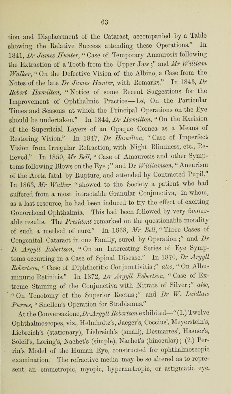 tion and Displacement of the Cataract, accompanied by a Table showing the Belative Success attending these Operations.” In 1841, Dr James Hunter, “ Case of Temporary Amaurosis following the Extraction of a Tooth from the Upper Jawand Mr William Walker, “ On the Defective Vision of the Albino, a Case from the Notes of the late Dr James Hunter, with Eemarks.” In 1843, Dr Robert Hamilton, “ Notice of some Decent Suggestions for the Improvement of Ophthalmic Practice—1st, On the Particular Times and Seasons at which the Principal Operations on the Eye should be undertaken.” In 1844, Dr Hamilton, “ On the Excision of the Superficial Layers of an Opaque Cornea as a Means of Eestoring Vision.” In 1847, Dr Hamilton, “ Case of Imperfect Vision from Irregular Eefraction, with Night Blindness, etc., Be¬ lieved.” In 1850, Mr Bell, “ Case of Amaurosis and other Symp¬ toms following Blows on the Eye ; ” and Dr Williamson, “ Aneurism of the Aorta fatal by Bupture, and attended by Contracted Pupil. In 1863, Mr Walker “ showed to the Society a patient who had suffered from a most intractable Granular Conjunctiva, in whom, as a last resource, he had been induced to try the effect of exciting Gonorrhoeal Ophthalmia. This had been followed by very favour¬ able results. The President remarked on the questionable morality of such a method of cure.” In 1868, Mr Bell, “ Three Cases of Congenital Cataract in one Family, cured by Operation ; and Dr D. Argyll Robertson, “ On an Interesting Series of Eye Symp¬ toms occurring in a Case of Spinal Disease.” In 1870, Dr Argyll Robertson, “ Case of Diphtheritic Conjunctivitis ;” also, “ On Albu¬ minuric Eetinitis.” In 1872, Dr Argyll Robertson, “ Case of Ex¬ treme Staining of the Conjunctiva with Nitrate of Silver * also, “ On Tenotomy of the Superior Bectusand Dr W. Laidlaw Burves, “ Snellen’s Operation for Strabismus.” At the Conversazione, Dr Argyll Robertson exhibited—“(1.) Twelve Ophthalmoscopes, viz., Helmholtz’s, Jaeger’s, Coccius’, Meyersteins, Liebreich’s (stationary), Liebreich’s (small), Desmarres’, Hasner’s, Soleil’s, Boring’s, Nachet’s (simple), Nachet’s (binocular); (2.) Per¬ rin’s Model of the Human Eye, constructed for ophthalmoscopic examination. The refractive media may be so altered as to repre¬ sent an emmetropic, myopic, hypermetropic, or astigmatic eye.