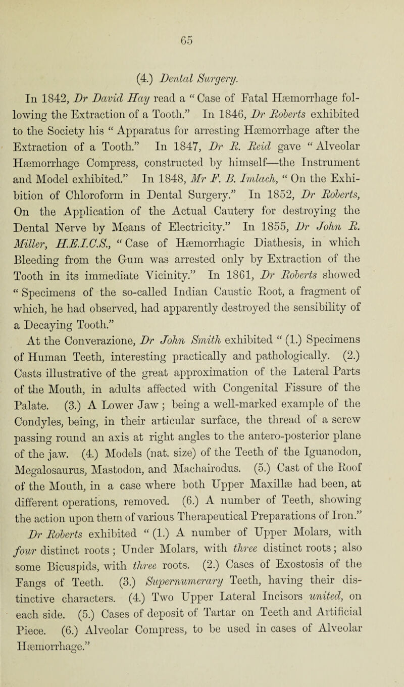 (4.) Dental Surgery. In 1842, Dr David Hay read a “ Case of Fatal Haemorrhage fol¬ lowing the Extraction of a Tooth.” In 1846, Dr Roberts exhibited to the Society his “ Apparatus for arresting Haemorrhage after the Extraction of a Tooth.” In 1847, Dr R. Reid gave “ Alveolar Haemorrhage Compress, constructed by himself—the Instrument and Model exhibited.” In 1848, Mr F. B. Imlach, “ On the Exhi¬ bition of Chloroform in Dental Surgery.” In 1852, Dr Roberts, On the Application of the Actual Cautery for destroying the Dental Nerve by Means of Electricity.” In 1855, Dr John R. Miller, U.F.I.C.S., “ Case of Haemorrhagic Diathesis, in which Bleeding from the Gum was arrested only by Extraction of the Tooth in its immediate Vicinity.” In 1861, Dr Roberts showed “ Specimens of the so-called Indian Caustic Root, a fragment of which, he had observed, had apparently destroyed the sensibility of a Decaying Tooth.” At the Converazione, Dr John Smith exhibited “ (1.) Specimens of Human Teeth, interesting practically and pathologically. (2.) Casts illustrative of the great approximation of the Lateral Parts of the Mouth, in adults affected with Congenital Fissure of the Palate. (3.) A Lower Jaw ; being a well-marked example of the Condyles, being, in their articular surface, the thread of a screw passing round an axis at right angles to the antero-posterior plane of the jaw. (4.) Models (nat. size) of the Teeth of the Iguanodon, Megalosaurus, Mastodon, and Machairodus. (5.) Cast of the Roof of the Mouth, in a case where both Upper Maxillae had been, at different operations, removed. (6.) A number of Teeth, showing the action upon them of various Therapeutical Preparations of Iron.” Dr Roberts exhibited “ (1.) A number of Upper Molars, with four distinct roots ; Under Molars, with three distinct roots; also some Bicuspids, with three roots. (2.) Cases of Exostosis of the Fangs of Teeth. (3.) Supernumerary Teeth, having their dis¬ tinctive characters. (4.) Two Upper Lateral Incisors united, on each side. (5.) Cases of deposit of Tartar on Teeth and Artificial Piece. (6.) Alveolar Compress, to be used in cases of Alveolar Haemorrhage.”