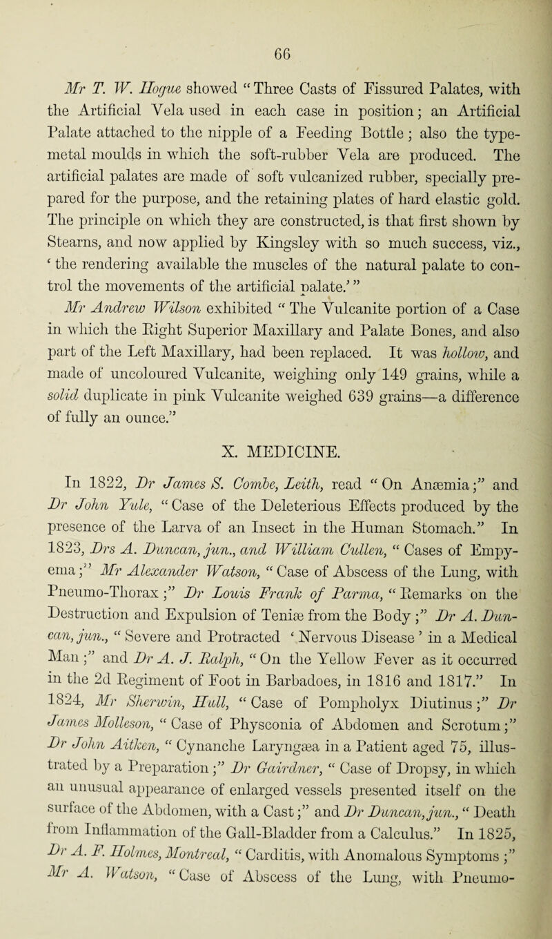 Mr T. W. Ilogue showed “ Three Casts of Fissured Palates, with the Artificial Yela used in each case in position; an Artificial Palate attached to the nipple of a Feeding Bottle ; also the type- metal moulds in which the soft-rubber Yela are produced. The artificial palates are made of soft vulcanized rubber, specially pre¬ pared for the purpose, and the retaining plates of hard elastic gold. The principle on which they are constructed, is that first shown by Stearns, and now applied by Kingsley with so much success, viz., 4 the rendering available the muscles of the natural palate to con¬ trol the movements of the artificial palate/ ” Mr Andrew Wilson exhibited “ The Yulcanite portion of a Case in which the Eight Superior Maxillary and Palate Bones, and also part of the Left Maxillary, had been replaced. It was hollow, and made of uncoloured Yulcanite, weighing only 149 grains, while a solid duplicate in pink Yulcanite weighed 639 grains—a difference of fully an ounce.” X. MEDICINE. In 1822, Dr James S. Combe, Leith, read “On Anosmia;” and Dr John Yule, “Case of the Deleterious Effects produced by the presence of the Larva of an Insect in the Human Stomach.” In 1823, Drs A. Duncan, jun., and William Cullen, “ Cases of Empy¬ ema /’ Mr Alexander Watson, “Case of Abscess of the Lung, with Pneumo-Thorax ;” Dr Louis Frank of Parma, “ Bemarks on the Destruction and Expulsion of Tenim from the Body ;” Dr A. Dun¬ can, jun., “ Severe and Protracted ‘ Nervous Disease 9 in a Medical Man ;” and Dr A. J. Balpli, “On the Yellow Fever as it occurred in the 2d Begiment of Foot in Barbadoes, in 1816 and 1817.” In 1824, Mr Shenvin, Hull, “ Case of Pompholyx Diutinus;” Dr James Molleson, “Case of Physconia of Abdomen and Scrotum;” Dr John Aitkcn, “ Cynanche Laryngsea in a Patient aged 75, illus¬ trated by a Preparation;” Dr Gairdner, “ Case of Dropsy, in which an unusual appearance of enlarged vessels presented itself on the surface of the Abdomen, with a Cast;” and Dr Duncan, jun., “ Death from Inflammation of the Gall-Bladder from a Calculus.” In 1825, Dr A. F. Holmes, Montreal, “ Carditis, with Anomalous Symptoms ;” Mr A. Matson, “Case of Abscess of the Lung, with Pneumo-