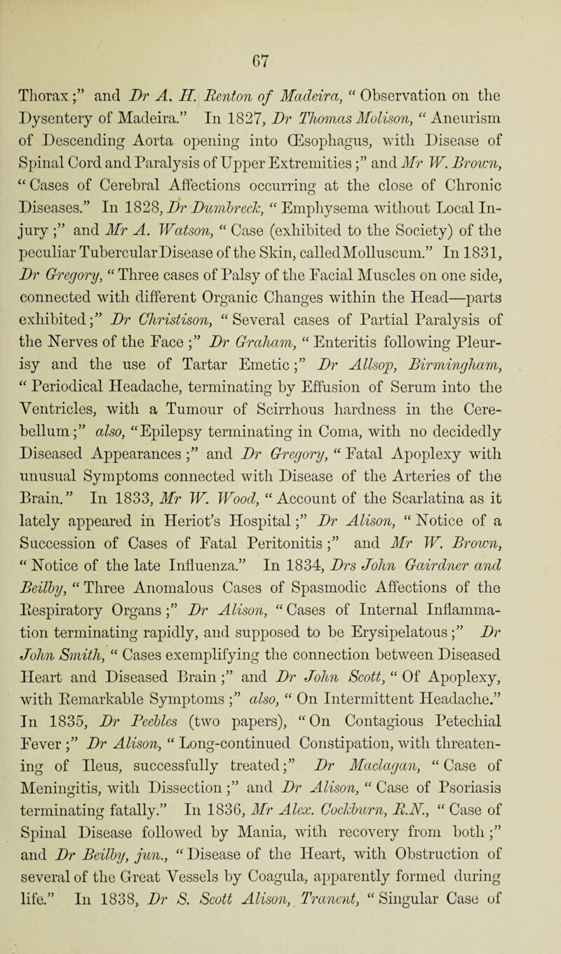 Thoraxand Dr A. II. Renton of Madeira, “ Observation on the Dysentery of Madeira.” In 1827, Dr Thomas Molison, “ Aneurism of Descending Aorta opening into (Esophagus, with Disease of Spinal Cord and Paralysis of Upper Extremitiesand Mr W. Broicn, “ Cases of Cerebral Affections occurring at the close of Chronic Diseases/’ In 182S, Dr DumbrecJc, “ Emphysema without Local In¬ jury and Mr A. Watson, “ Case (exhibited to the Society) of the peculiar Tubercular Disease of the Skin, called Molluscum.” In 1831, Dr Gregory, “ Three cases of Palsy of the Facial Muscles on one side, connected with different Organic Changes within the Head—parts exhibited;” Dr Christison, “Several cases of Partial Paralysis of the Nerves of the Pace Dr Graham, “ Enteritis following Pleur¬ isy and the use of Tartar EmeticDr Allsop, Birmingham, “ Periodical Headache, terminating by Effusion of Serum into the Ventricles, with a Tumour of Scirrhous hardness in the Cere¬ bellum;” also, “Epilepsy terminating in Coma, with no decidedly Diseased Appearances ;” and Dr Gregory, “ Fatal Apoplexy with unusual Symptoms connected with Disease of the Arteries of the Brain.” In 1833, Mr W. Wood, “Account of the Scarlatina as it lately appeared in Heriot’s Hospital;” Dr Alison, “ Notice of a Succession of Cases of Fatal Peritonitis ;” and Mr W. Brown, “ Notice of the late Influenza.” In 1834, Drs John Gairdner and Bcilby, “ Three Anomalous Cases of Spasmodic Affections of the Pespiratory Organs ;” Dr Alison, “ Cases of Internal Inflamma¬ tion terminating rapidly, and supposed to be Erysipelatous;” Dr John Smith, “ Cases exemplifying the connection between Diseased Heart and Diseased Brain;” and Dr John Scott, “ Of Apoplexy, with Bemarkable Symptoms ;” also, “ On Intermittent Headache.” In 1835, Dr Peebles (two papers), “ On Contagious Petechial Fever ;” Dr Alison, “ Long-continued Constipation, with threaten¬ ing of Ileus, successfully treated;” Dr Maclagan, “Case of Meningitis, with Dissection;” and Dr Alison, “ Case of Psoriasis terminating fatally.” In 1836, Mr Alex. Cockburn, R.N., “ Case of Spinal Disease followed by Mania, with recovery from both ;” and Dr Beilby, jun., “ Disease of the Heart, with Obstruction of several of the Great Vessels by Coagula, apparently formed during life.” In 1838, Dr S. Scott Alison, Tranent, “Singular Case of
