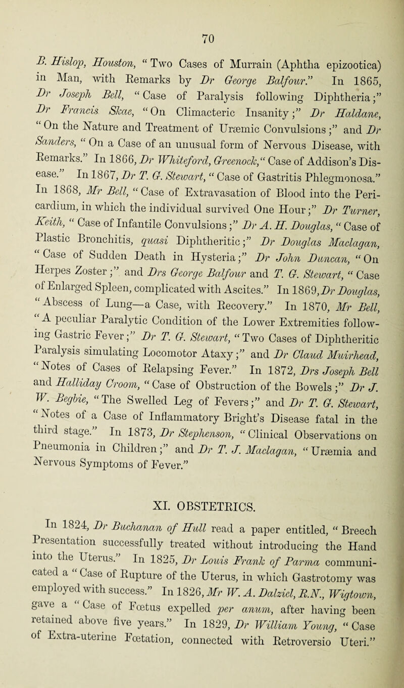 B. Hislop, Houston, “ Two Cases of Murrain (Aphtha epizootica) in Man, with Remarks by Dr George Balfour.” In 1865, Dr Joseph Bell, “ Case of Paralysis following Diphtheria Dr Francis Skae, “On Climacteric Insanity;” Dr Haldane, On the Nature and Treatment of Uraemic Convulsions;” and Dr Sanders, “ On a Case of an unusual form of Nervous Disease, with Remarks. In 1866, Dr Whiteford, Greenock,“ Case of Addison’s Dis¬ ease.” In 1867, Dr T. G. Stewart, “ Case of Gastritis Phlegmonosa.” In 1868, Mr Bell, “Case of Extravasation of Blood into the Peri¬ cardium, in which the individual survived One Hour;” Dr Turner, Keith, “ Case of Infantile Convulsions;” Dr A. H Douglas, “ Case of llastic Bronchitis, quasi Diphtheritic;” Dr Douglas Maclagan, “Case of Sudden Death in Hysteria;” Dr John Duncan, “On Herpes Zoster;” and Drs George Balfour and T. G. Stewart, “ Case of Enlarged Spleen, complicated with Ascites.” In 1869,Dr Douglas, Abscess of Lung—a Case, with Recovery.” In 1870, Mr Bell, A peculiar Paralytic Condition of the Lower Extremities follow¬ ing Gastric Fever;” Dr T. G. Stewart, “Two Cases of Diphtheritic Paralysis simulating Locomotor Ataxy;” and Dr Claud Muirhead, “Notes of Cases of Relapsing Fever.” In 1872, Drs Joseph Bell and Holliday Groom, “ Case of Obstruction of the Bowels ;” Dr J. W. Begbie, “ The Swelled Leg of Fevers;” and Dr T. G. Stewart, “ Notes ot a Case of Inflammatory Bright’s Disease fatal in the third stage.” In 1873, Dr Stephenson, “Clinical Observations on Pneumonia in Children;” and Dr T. J. Maclagan, “Uremia and Nervous Symptoms of Never.” XI. OBSTETRICS. In 1824, Dr Buchanan of Hull read a paper entitled, “ Breech Presentation successfully treated without introducing the Hand into the Uterus. In 1825, Dr Louis Frank of Farma communi¬ cated a “ Case of Rupture of the Uterus, in which Gastrotomy was employed with success.” In 1826, Mr W. A. Dalzid, B.H., Wigtown, ^tlve a ^ase Foetus expelled per anum, after having been retained above five years. In 1829, Dr William Young, “ Case of Extra-uterine Foetation, connected with Retroversio Uteri.”