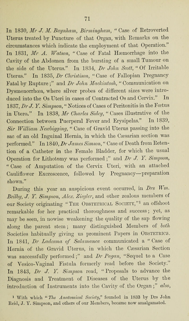 In 1830, Mr J. M. Baynham, Birmingham, “ Case of Retro verted Uterus treated by Puncture of that Organ, with Remarks on the circumstances which indicate the employment of that Operation/’ In 1831, Mr A. Watson, “ Case of Fatal Haemorrhage into the Cavity of the Abdomen from the bursting of a small Tumour on the side of the Uterus.” In 1834, Dr John Scott, “ Of Irritable Uterus.” In 1835, Dr Christison, “ Case of Fallopian Pregnancy Fatal by Rupture ;” and Dr John Mackintosh, “ Communication on Dysmenorrhcea, where silver probes of different sizes were intro¬ duced into the Os Uteri in cases of Contracted Os and Cervix.” In 1837, Dr J. Y Simpson, “ Notices of Cases of Peritonitis in the Foetus in Utero.” In 1838, Mr Charles Sidey, “ Cases illustrative of the Connection between Puerperal Fever and Erysipelas.” In 1 839, Sir William Nevjbigging, “ Case of Gravid Uterus passing into the sac of an old Inguinal Hernia, in which the Ccesarian section was performed.” In 1840, Dr James Simson, “ Case of Death from Reten¬ tion of a Catheter in the Female Bladder, for which the usual Operation for Lithotomy was performed ;” and Dr J. Y. Simpson, “ Case of Amputation of the Cervix Uteri, with an attached Cauliflower Excrescence, followed by Pregnancy—preparation shown.” During this year an auspicious event occurred, in Drs Urn. Beilby, J. Y. Simpson, Alex. Ziegler, and other zealous members of our Society originating “The Obstetrical Society,”1 an offshoot remarkable for her practical thoroughness and success; yet, as may be seen, in nowise weakening the quality of the sap flowing along the parent stem; many distinguished Members of both Societies habitually giving us prominent Papers in Obstetrics. In 1841, Dr Imclesma of Salamanca communicated a “ Case of Hernia of the Gravid Uterus, in which the Caesarian Section was successfully performedand Dr Pagan, “Sequel to a Case of Vesico-Vaginal Fistula formerly read before the Society.” In 1843, Dr J. Y Simpson read, “ Proposals to advance the Diagnosis and Treatment of Diseases of the Uterus by the introduction of Instruments into the Cavity of. the Organ;” also, 1 With which “ The Anatomical Society,” founded in 1833 by Drs John Reid, J. Y. Simpson, and others of our Members, became now amalgamated.