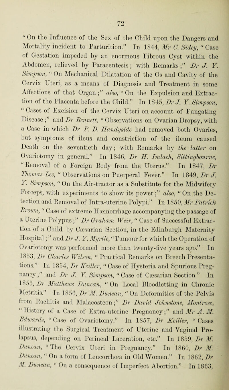 “ On the Influence of the Sex of the Child upon the Dangers and Mortality incident to Parturition.” In 1844, Mr 0. Sidey, “ Case of Gestation impeded by an enormous Fibrous Cyst within the Abdomen, relieved by Paracentesis; with RemarksDr J. Y Simpson, “On Mechanical Dilatation of the Os and Cavity of the Cervix Uteri, as a means of Diagnosis and Treatment in some Affections of that Organ;” also, “On the Expulsion and Extrac¬ tion of the Placenta before the Child.” In 1845, Dr J. Y. Simpson, “ Cases of Excision of the Cervix Uteri on account of Fumratins: Diseaseand Dr Bennett, “ Observations on Ovarian Dropsy, with a Case in which Dr P. D. ITandyside had removed both Ovaries, but symptoms of ileus and constriction of the ileum caused Death on the seventieth day; with Remarks by the latter on Ovariotomy in general.” In 1840, Dr IT. Imlaeh, Sittingbourne, “Removal of a Foreign Body from the Uterus.” In 1847, Dr Thomas Lee, “ Observations on Puerperal Fever.” In 1849, Dr J. I. Simpson, “ On the Air-tractor as a Substitute for the Midwifery Forceps, with experiments to show its power;” also, “On the De¬ tection and Removal of Intra-uterine Polypi.” In 1850, Mr Patrick Brown, “ Case of extreme Hemorrhage accompanying the passage of a Uterine Polypus;” Dr Graham Weir, “ Case of Successful Extrac¬ tion of a Child by Cesarian Section, in the Edinburgh Maternity Ilospital; ” and Dr J. Y. Myrtle, “Tumour for which the Operation of Ovariotomy was performed more than twenty-five years ago.” In 1853, Dr Charles Wilson, “ Practical Remarks on Breech Presenta¬ tions.” In 1854, Dr Keiller, “ Case of Hysteria and Spurious Preg¬ nancy;” and Dr J. Y. Simpson, “Case of Cesarian Section.” In 1855, Dr Matthews Duncan, “ On Local Bloodletting in Chronic Metritis.” In 1856, Dr M. Duncan, “ On Deformities of the Pelvis from Rachitis and Malacosteon;” Dr David Johnstone, Montrose, “History of a Case of Extra-uterine Pregnancy;” and Mr A. M. Edwards, “Case of Ovariotomy.” In 1857, Dr Keiller, “Cases illustrating the Surgical Treatment of Uterine and Vaginal Pro¬ lapsus, depending on Perineal Laceration, etc.” In 1859, Dr M. Duncan, “The Cervix Uteri in Pregnancy.” In I860, Dr M. Duncan, “ On a form of Leucorrhoea in Old Women.” In 1862, Dr M. Duncan, “ On a consequence of Imperfect Abortion.” In 1863,