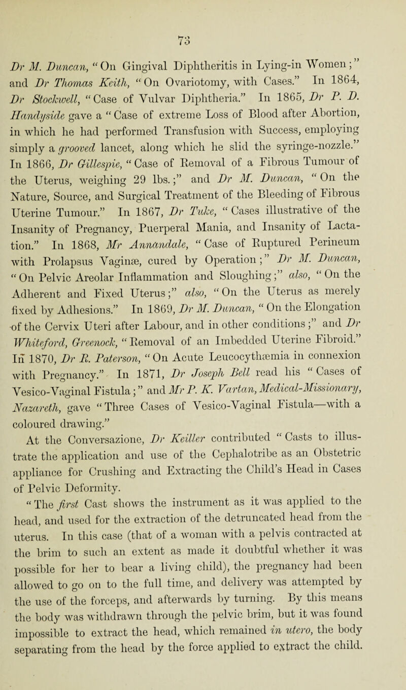Dr M. Duncan, “ On Gingival Diphtheritis in Lying-in Women ; and Dr Thomas Keith, “ On Ovariotomy, with Cases.” In 1864, Dr Stockwell, “Case of Vulvar Diphtheria.” In 1865, Dr P. D. Handyside gave a “ Case of extreme Loss of Blood after Abortion, in which he had performed Transfusion with Success, employing simply a grooved lancet, along which he slid the syringe-nozzle. In 1866, Dr Gillespie, “ Case of Removal of a Fibrous Tumour of the Uterus, weighing 29 lbs.and Dr M. Duncan, “ On the Nature, Source, and Surgical Treatment of the Bleeding of Fibrous Uterine Tumour.” In 1867, Dr Tuke, “ Cases illustrative of the Insanity of Pregnancy, Puerperal Mania, and Insanity oi Lacta¬ tion.” In 1868, Mr Annandale, “Case of Ruptured Perineum with Prolapsus Vaginae, cured by Operation ; Dr M. Duncan, “On Pelvic Areolar Inflammation and Sloughing;” also, “On the Adherent and Fixed Uterus;” also, “On the Uterus as merely fixed by Adhesions.” In 1869, Dr M. Duncan, “ On the Elongation •of the Cervix Uteri after Labour, and in other conditions ; and Dr Whiteford, Greenock, “Removal of an Imbedded Uterine Fibroid.” In 1870, Dr R. Paterson, “On Acute Leucocythsemia in connexion with Pregnancy.” In 1871, Dr Joseph Bell read his Cases of Vesico-Vaginal Fistula; ” and Mr P. K. Vartan, Medical-Missionary, Nazareth, gave “Three Cases of Vesico-Vaginal Fistula—with a coloured drawing.” At the Conversazione, Dr Keiller contributed “ Casts to illus¬ trate the application and use of the Ceplialotribe as an Obstetric appliance for Crushing and Extracting the Child s Head in Cases of Pelvic Deformity. « The first Cast shows the instrument as it was applied to the head, and used for the extraction of the detruncated head from the uterus. In this case (that of a woman with a pelvis contracted at the brim to such an extent as made it doubtful whether it was possible for her to bear a living child), the pregnancy had been allowed to go on to the full time, and delivery was attempted by the use of the forceps, and afterwards by turning. By this means the body was withdrawn through the pelvic brim, but it was found impossible to extract the head, which remained in utci o, the body separating from the head by the force applied to extmet the child.