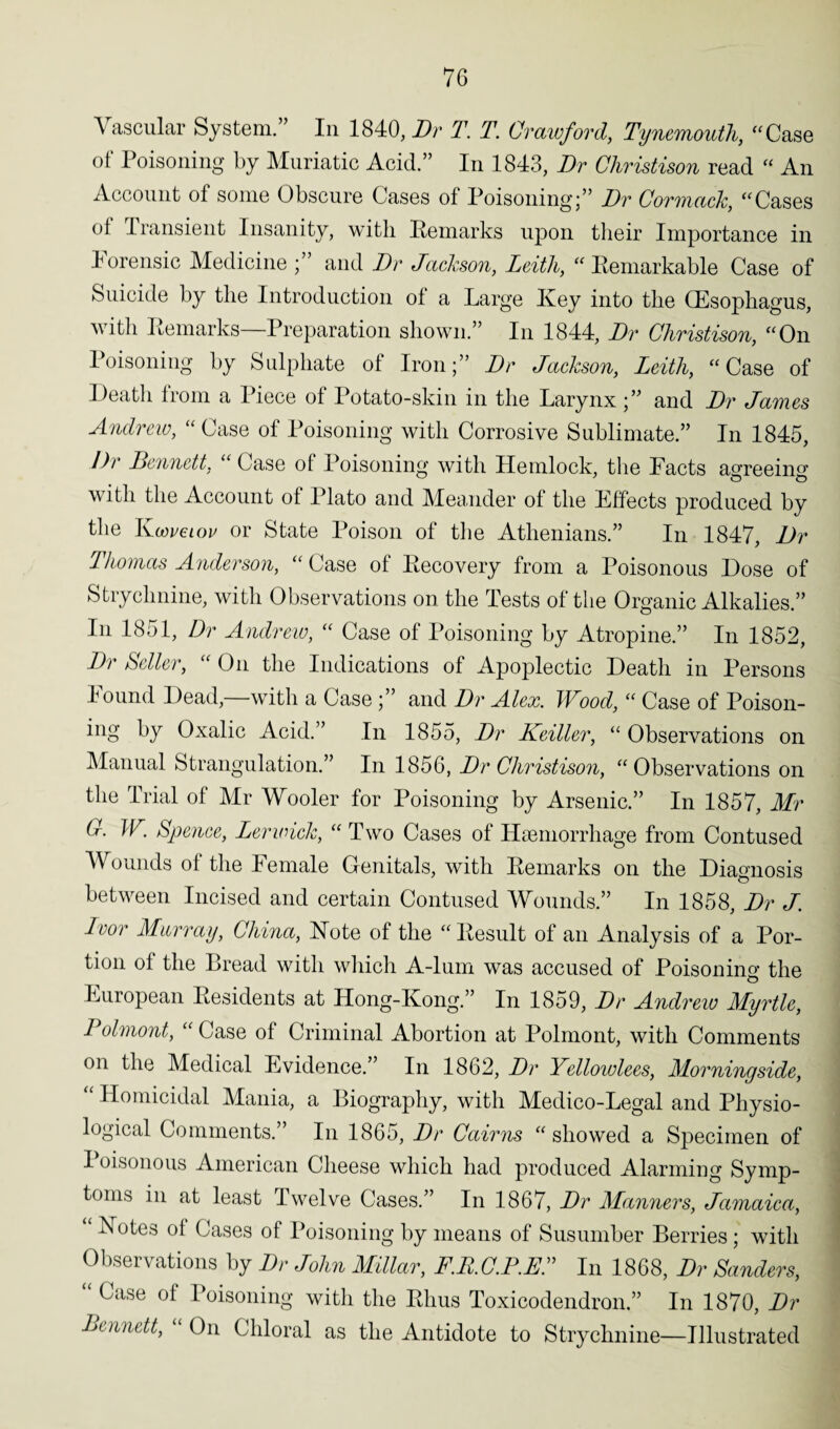 Vascular System.” In 1840, Dr T. T. Crawford, Tynemouth, “Case of Poisoning by Muriatic Acid.” In 1843, Dr Christison read “ An Account ol some Obscure Cases of Poisoning;” Dr Cormack, “Cases of Transient Insanity, with Remarks upon their Importance in Forensic Medicine and Dr Jackson, Leith, “ Remarkable Case of Suicide by the Introduction of a Large Key into the (Esophagus, with Remarks—Preparation shown.” In 1844, Dr Christison, “On Poisoning by Sulphate of Iron;” Dr Jackson, Leith, “Case of Death from a Piece of Potato-skin in the Larynx;” and Dr James Andrew, “ Case of Poisoning with Corrosive Sublimate.” In 1845, Dr Dennett, “ Case of Poisoning with Hemlock, the Facts agreeing with the Account of Plato and Meander of the Effects produced by the Kcoveiov or State Poison of the Athenians.” In 1847, Dr Thomas Anderson, “ Case of Recovery from a Poisonous Dose of Strychnine, with Observations on the Tests of the Organic Alkalies.” In 1851, Dr Andrew, “ Case of Poisoning by Atropine.” In 1852, Dr Seller, “ On the Indications of Apoplectic Death in Persons found Dead, with a Case ;” and Dr Alex. Wood, “ Case of Poison- ing by Oxalic Acid.” In 1855, Dr Keiller, “ Observations on Manual Strangulation.” In 1856, Dr Christison, “Observations on the Trial of Mr Wooler for Poisoning by Arsenic.” In 1857, Mr C. W, Spence, Lerwick, “ Two Cases of Haemorrhage from Contused Wounds of the Female Genitals, with Remarks on the Diagnosis between Incised and certain Contused Wounds.” In 1858, Dr J. Iror Murray, China, Note of the “ Result of an Analysis of a Por¬ tion of the Bread with which A-lum was accused of Poisoning the European Residents at Hong-Kong.” In 1859, Dr Andrew Myrtle, Polmont, “ Case of Criminal Abortion at Polmont, with Comments on the Medical Evidence.” In 1862, Dr Yellowlees, Morningside, “ Homicidal Mania, a Biography, with Medico-Legal and Physio¬ logical Comments.” In 1865, Dr Cairns “ showed a Specimen of I oisonous American Cheese which had produced Alarming Symp¬ toms in at least Twelve Cases.” In 1867, Dr Manners, Jamaica, Notes of Cases of Poisoning by means of Susumber Berries ; with Observations by Dr John Millar, F.RC.P.EL In 1868, Dr Sanders, “ Case of Poisoning with the Rhus Toxicodendron.” In 1870, Dr Dennett, “ On Chloral as the Antidote to Strychnine—Illustrated