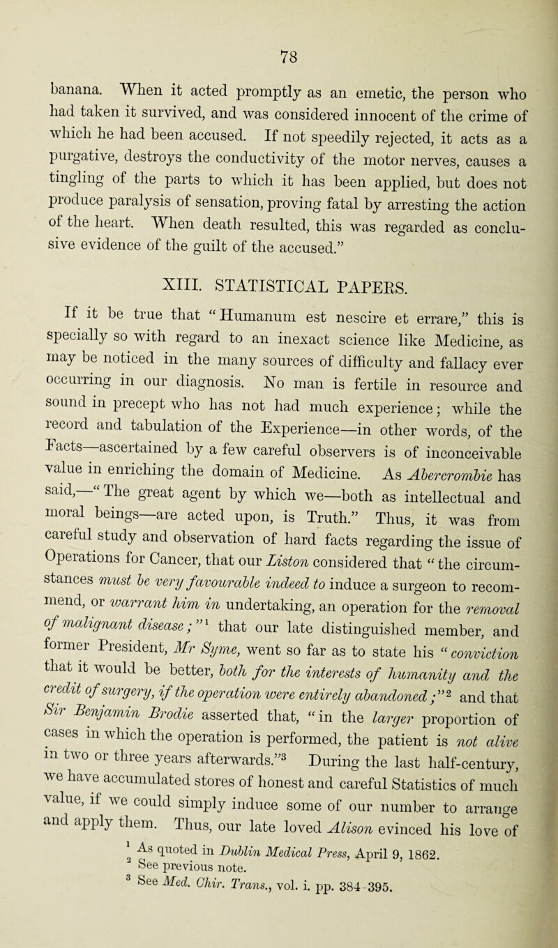 banana. When it acted promptly as an emetic, the person who had taken it survived, and was considered innocent of the crime of which he had been accused. If not speedily rejected, it acts as a purgative, destroys the conductivity of the motor nerves, causes a tingling of the parts to which it has been applied, but does not produce paralysis of sensation, proving fatal by arresting the action of the heart. When death resulted, this was regarded as conclu¬ sive evidence of the guilt of the accused.” XIII. STATISTICAL PAPERS. If it be true that “ Humanum est nescire et errare,” this is specially so with regard to an inexact science like Medicine, as may be noticed in the many sources of difficulty and fallacy ever occurring in our diagnosis. Xo man is fertile in resource and sound in precept who has not had much experience; while the record and tabulation of the Experience—in other words, of the I acts ascertained by a few careful observers is of inconceivable value in enriching the domain of Medicine. As Abercrombie has said, “ The great agent by which we—both as intellectual and moral beings—are acted upon, is Truth.” Thus, it was from careful study and observation of hard facts regarding the issue of Operations for Cancer, that our Liston considered that “ the circum¬ stances must be very favourable indeed to induce a surgeon to recom¬ mend, or warrant him in undertaking, an operation for the removal of malignant disease; ”1 that our late distinguished member, and former President, Mr Byrne, went so far as to state his “ conviction that it would be better, both for the interests of humanity and the credit of surgery, if the operation were entirely abandoned;”2 and that Si) Benjamin Brodie asserted that, “ in the larger proportion of cases in which the operation is performed, the patient is not alive m two or three years afterwards.”3 During the last half-century, we have accumulated stores of honest and careful Statistics of much value, if we could simply induce some of our number to arrange and apply them. Thus, our late loved Alison evinced his love of * quoted in Dublin Medical Press, April 9, 1862. See previous note. 3 See Med. Chir. Trans., vol. i. pp. 384 395.