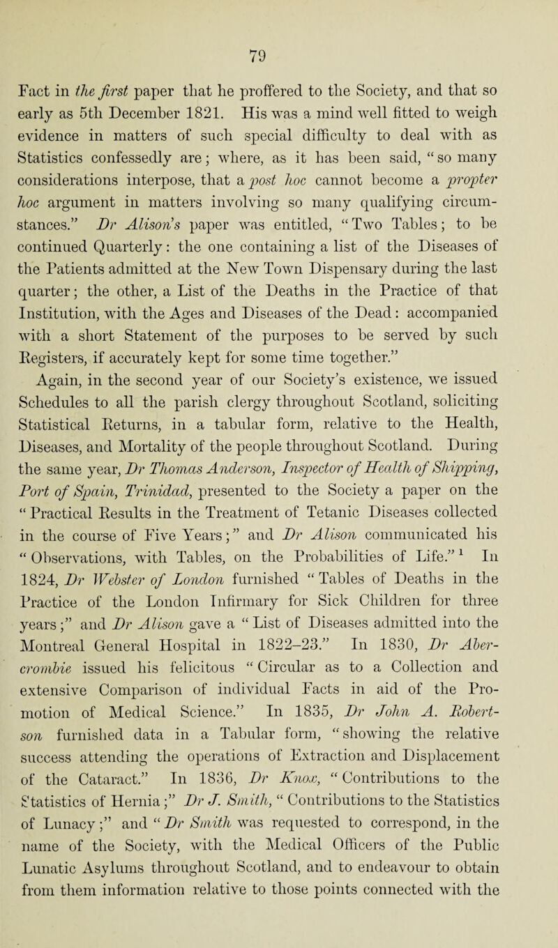 Fact in the first paper that he proffered to the Society, and that so early as 5th December 1821. His was a mind well fitted to weigh evidence in matters of sncli special difficulty to deal with as Statistics confessedly are; where, as it has been said, “ so many considerations interpose, that a post hoc cannot become a propter hoc argument in matters involving so many qualifying circum¬ stances.” Dr Alisons paper was entitled, “Two Tables; to he continued Quarterly: the one containing a list of the Diseases of the Patients admitted at the Hew Town Dispensary during the last quarter; the other, a List of the Deaths in the Practice of that Institution, with the Ages and Diseases of the Dead : accompanied with a short Statement of the purposes to he served by such Kegisters, if accurately kept for some time together.” Again, in the second year of our Society’s existence, we issued Schedules to all the parish clergy throughout Scotland, soliciting Statistical Peturns, in a tabular form, relative to the Health, Diseases, and Mortality of the people throughout Scotland. During the same year, Dr Thomas Anderson, Inspector of Health of Shipping, Port of Spain, Trinidad, presented to the Society a paper on the “ Practical Kesults in the Treatment of Tetanic Diseases collected in the course of Five Years; ” and Dr Alison communicated his “ Observations, with Tables, on the Probabilities of Life.”1 In 1824, Dr Webster of London furnished “ Tables of Deaths in the Practice of the London Infirmary for Sick Children for three years;” and Dr Alison gave a “ List of Diseases admitted into the Montreal General Hospital in 1822—23.” In 1830, Dr Aber¬ crombie issued his felicitous “ Circular as to a Collection and extensive Comparison of individual Facts in aid of the Pro¬ motion of Medical Science.” In 1835, Dr John A. Robert¬ son furnished data in a Tabular form, “ showing the relative success attending the operations of Extraction and Displacement of the Cataract.” In 1836, Dr Knox, “ Contributions to the Statistics of Hernia;” Dr J. Smith, “ Contributions to the Statistics of Lunacy;” and “Dr Smith was requested to correspond, in the name of the Society, with the Medical Officers of the Public Lunatic Asylums throughout Scotland, and to endeavour to obtain from them information relative to those points connected with the