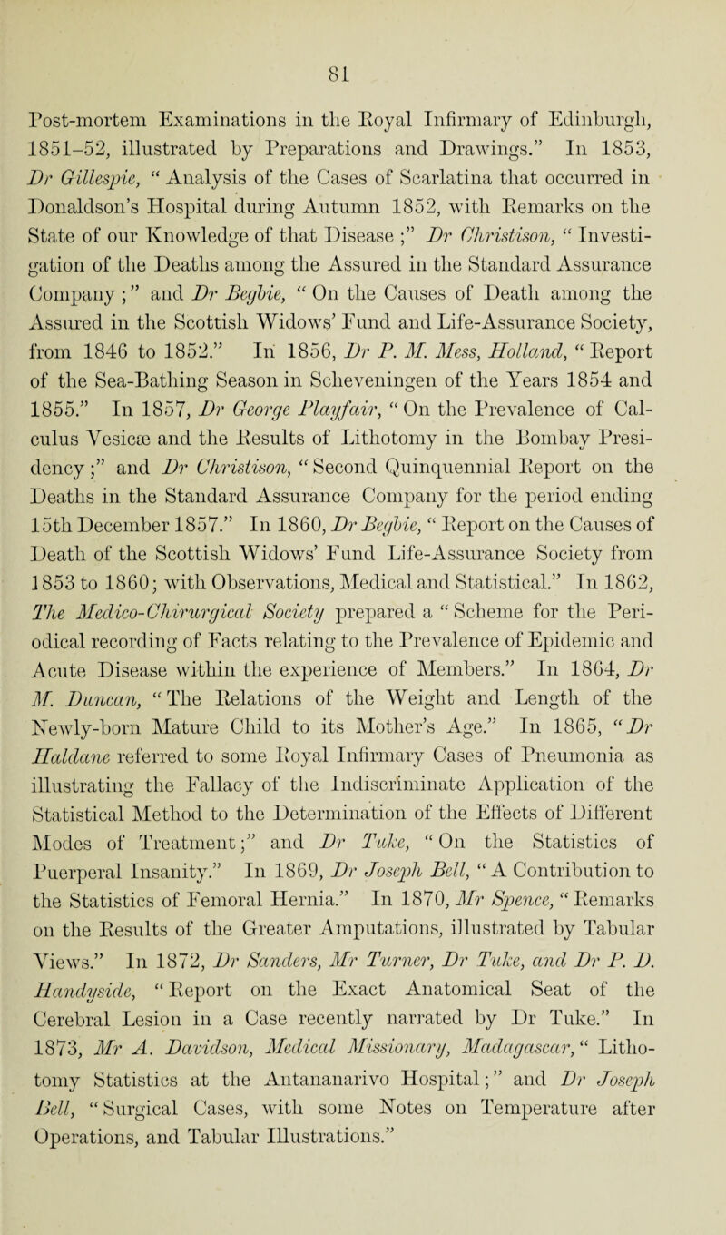 Post-mortem Examinations in the Royal Infirmary of Edinburgh, 1851-52, illustrated by Preparations and Drawings.” In 1853, Dr Gillespie, “ Analysis of tlie Cases of Scarlatina that occurred in Donaldson’s Hospital during Autumn 1852, with Remarks on the State of our Knowledge of that Disease Dr Ohristison, “ Investi¬ gation of the Deaths among the Assured in the Standard Assurance Company ; ” and Dr Begbie, “ On the Causes of Death among the Assured in the Scottish Widows’ Fund and Life-Assurance Society, from 1846 to 1852.” In 1856, Dr P. M. Mess, Holland, “ Report of the Sea-Bathing Season in Sclieveningen of the Years 1854 and 1855.” In 1857, Dr George Playfair, “On the Prevalence of Cal¬ culus Yesicse and the Results of Lithotomy in the Bombay Presi¬ dency and Dr Ohristison, “ Second Quinquennial Report on the Deaths in the Standard Assurance Company for the period ending 15tli December 1857.” In 1860, Dr Pegbie, “ Report on the Causes of Death of the Scottish Widows’ Fund Life-Assurance Society from 1853 to 1860; with Observations, Medical and Statistical.” In 1862, The Medico-Chirurgical Society prepared a “ Scheme for the Peri¬ odical recording of Facts relating to the Prevalence of Epidemic and Acute Disease within the experience of Members.” In 1864, Dr M. Duncan, “The Relations of the Weight and Length of the Newly-born Mature Child to its Mother’s Age.” In 1865, “Dr Haldane referred to some Royal Infirmary Cases of Pneumonia as illustrating the Fallacy of the Indiscriminate Application of the Statistical Method to the Determination of the Effects of Different Modes of Treatmentand Dr Take, “ On the Statistics of Puerperal Insanity.” In 1869, Dr Joseph Bell, “A Contribution to the Statistics of Femoral Hernia.” In 1870, Mr Spence, “Remarks on the Results of the Greater Amputations, illustrated by Tabular Views.” In 1872, Dr Sanders, Mr Turner, Dr Take, and Dr P. D. Handyside, “ Report on the Exact Anatomical Seat of the Cerebral Lesion in a Case recently narrated by Dr Tuke.” In 1873, Mr A. Davidson, Medical Missionary, Madagascar, “ Litho¬ tomy Statistics at the Antananarivo Hospital; ” and Dr Joseph Bell, “Surgical Cases, with some Notes on Temperature after Operations, and Tabular Illustrations.”