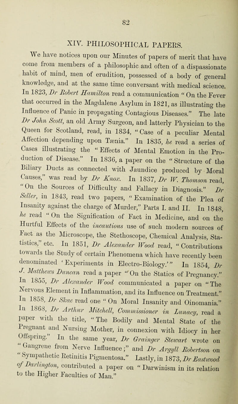 XIV. PHILOSOPHICAL PAPEES. We have notices upon onr Minutes of papers of merit that have come from members of a philosophic and often of a dispassionate habit of mind, men of erudition, possessed of a body of general knowledge, and at the same time conversant with medical science. In 1823,Dr Robert Hamilton read a communication “ On the Fever that occurred in the Magdalene Asylum in 1821, as illustrating the Influence of Panic in propagating Contagious Diseases.” The late Dr John Scott, an old Army Surgeon, and latterly Physician to the Queen for Scotland, read, in 1834, “Case of a peculiar Mental Affection depending upon Taenia.” In 1835, lie read a series of Cases illustrating the “ Effects of Mental Emotion in the Pro¬ duction of Disease.” In 1836, a paper on the “Structure of the Biliary Ducts as connected with Jaundice produced by Moral Causes,” was read by Dr Knox. In 1837, Dr W. Thomson read, “On the Sources of Difficulty and Fallacy in Diagnosis.” Dr Seller, in 1843, read two papers, “Examination of the Plea of Insanity against the charge of Murder,” Parts I. and II. In 1848, he read “ On the Signification of Fact in Medicine, and on the Huitful Effects of the incautious use of such modern sources of Tact as the Microscope, the Stethoscope, Chemical Analysis, Sta¬ tistics,” etc. In 1851, Dr Alexander Wood read, “ Contributions towards the Study of certain Phenomena which have recently been denominated ‘ Experiments in Electro-Biology/ ” In 1854, Dr J. Matthews Duncan read a paper “ On the Statics of Pregnancy.” In 1855, Dr Alexander Wood communicated a paper on “The Nervous Element in Inflammation, and its Influence on Treatment. In 1858, Dr Skae read one “ On Moral Insanity and Oinomania. 1868, Di Aithui Mitchell, Commissioner in Lunacy, read a paper with the title, “The Bodily and Mental State of the 1 regnant and Nursing Mother, in connexion with Idiocy in her Offspring.” In the same year, Dr Grainger Stewart wrote on “ Gangrene from Nerve Influence;” and Dr Argyll Robertson on  Sympathetic Retinitis Pigmentosa.” Lastly, in 1873, Dr Eastwood of Dai lington, contributed a paper on “ Darwinism in its relation to the Higher Faculties of Man.”