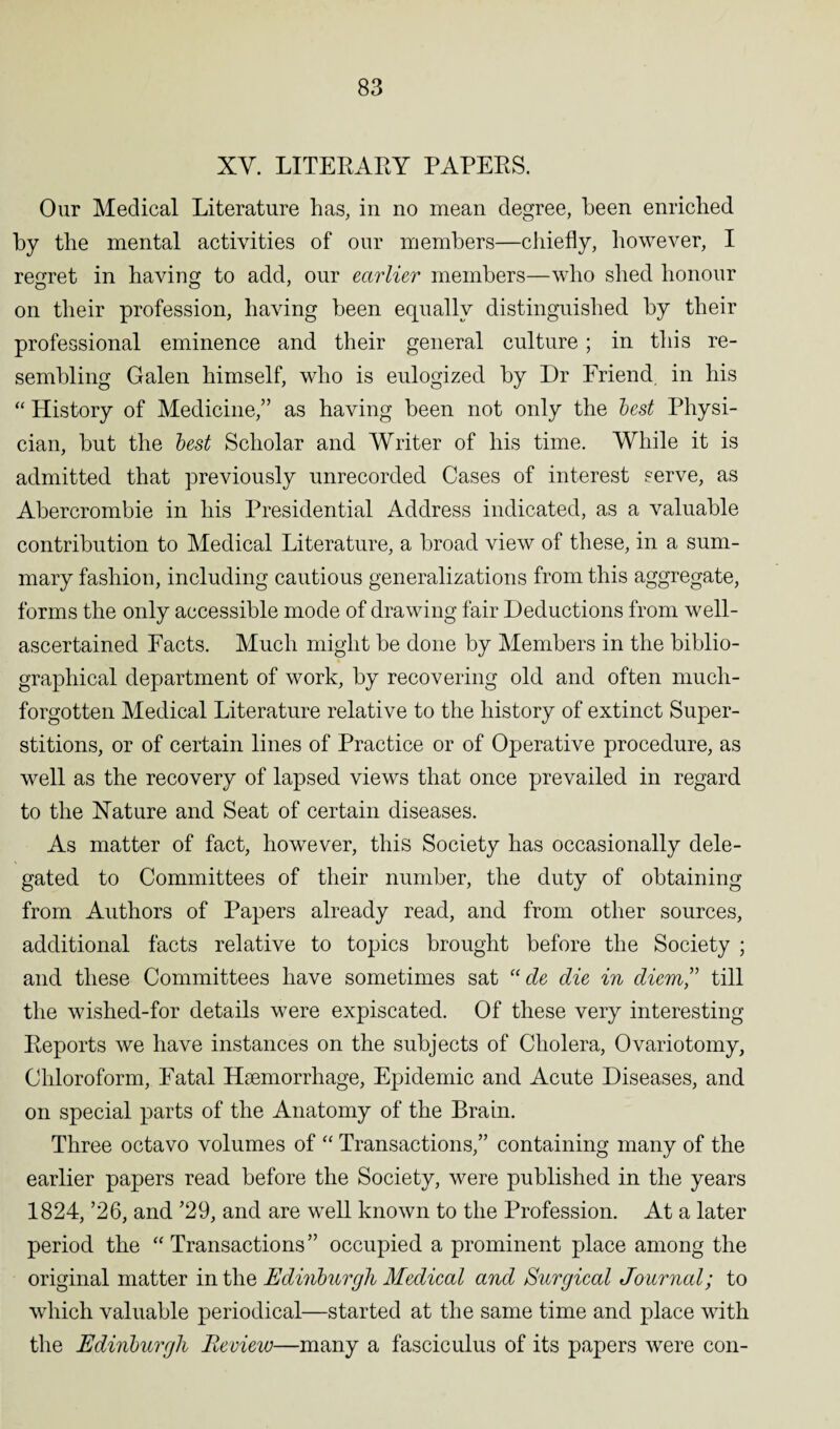 XY. LITERARY PAPERS. Our Medical Literature has, in no mean degree, been enriched by the mental activities of our members—chiefly, however, I regret in having to add, our earlier members—who shed honour on their profession, having been equally distinguished by their professional eminence and their general culture; in this re¬ sembling Galen himself, who is eulogized by Dr Friend, in his “ History of Medicine,” as having been not only the lest Physi¬ cian, but the lest Scholar and Writer of his time. While it is admitted that previously unrecorded Cases of interest serve, as Abercrombie in his Presidential Address indicated, as a valuable contribution to Medical Literature, a broad view of these, in a sum¬ mary fashion, including cautious generalizations from this aggregate, forms the only accessible mode of drawing fair Deductions from well- ascertained Facts. Much might be done by Members in the biblio¬ graphical department of work, by recovering old and often much- forgotten Medical Literature relative to the history of extinct Super¬ stitions, or of certain lines of Practice or of Operative procedure, as well as the recovery of lapsed views that once prevailed in regard to the Nature and Seat of certain diseases. As matter of fact, however, this Society has occasionally dele¬ gated to Committees of their number, the duty of obtaining from Authors of Papers already read, and from other sources, additional facts relative to topics brought before the Society ; and these Committees have sometimes sat “ de die in diem” till the wished-for details were expiscated. Of these very interesting Reports we have instances on the subjects of Cholera, Ovariotomy, Chloroform, Fatal Haemorrhage, Epidemic and Acute Diseases, and on special parts of the Anatomy of the Brain. Three octavo volumes of “ Transactions,” containing many of the earlier papers read before the Society, were published in the years 1824, ’26, and ’29, and are well known to the Profession. At a later period the “Transactions” occupied a prominent place among the original matter in the Edinlurgh Medical and Surgical Journal; to which valuable periodical—started at the same time and place with the Edinlurgh Review—many a fasciculus of its papers were con-