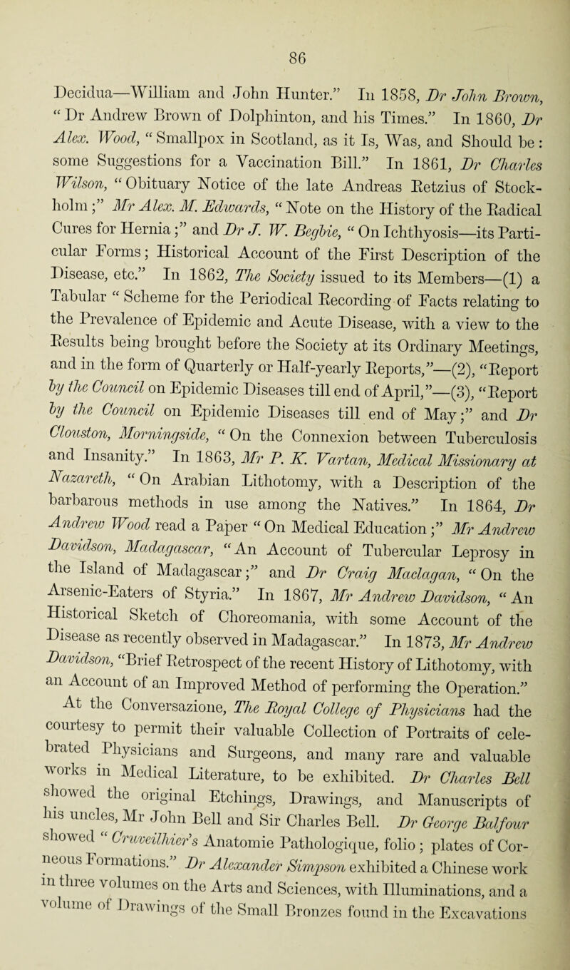 Decidua—William and John Hunter.” In 1858, Dr John Brown, “ Dr Andrew Brown of Dolphinton, and his Times.” In 1860, Dr Alex. Wood, “ Smallpox in Scotland, as it Is, Was, and Should be : some Suggestions for a Vaccination Bill.” In 1861, Dr Charles Wilson, “ Obituary Notice of the late Andreas Retzius of Stock¬ holm ;” Mr Alex. M. Edwards, « Note on the History of the Badical Cures for Herniaand Dr J. W. Begbie, “ On Ichthyosis—its Parti¬ cular Forms; Historical Account of the First Description of the Disease, etc.” In 1862, The Society issued to its Members—(1) a Tabular ‘ Scheme for the Periodical Recording of Facts relating to the Prevalence of Epidemic and Acute Disease, with a view to the Results being brought before the Society at its Ordinary Meetings, and in the form of Quarterly or Half-yearly Reports,”—(2), “Report by the Council on Epidemic Diseases till end of April,”—(3), “Report by the Council on Epidemic Diseases till end of May;” and Dr Clouston, Morningside, “ On the Connexion between Tuberculosis and Insanity. In 1863, Mr P. K. Vartan, Medical Missionary at Nazareth, “ On Arabian Lithotomy, with a Description of the barbarous methods in use among the Natives.” In 1864, Dr Andrew Wood read a Paper “On Medical Education;” Mr Andrew Davidson, Madagascar, “An Account of Tubercular Leprosy in the Island of Madagascar;” and Dr Craig Maclagan, “ On the Arsenic-Eaters of Styria.” In 1867, Mr Andrew Davidson, “An Historical Sketch of Choreomania, with some Account of the Disease as recently observed in Madagascar.” In 1873, Mr Andrew Davidson, “Brief Retrospect of the recent History of Lithotomy, with an Account of an Improved Method of performing the Operation.” At the Conversazione, The Royal College of Physicians had the courtesy to permit their valuable Collection of Portraits of cele¬ brated Physicians and Surgeons, and many rare and valuable works in Medical Literature, to be exhibited. Dr Charles Bell showed the original Etchings, Drawings, and Manuscripts of his uncles, Mr John Bell and Sir Charles Bell. Dr George Balfour showed « Cruveilhier’s Anatomie Pathologique, folio; plates of Cor¬ neous I oimations.' Dr Alexander Simpson exhibited a Chinese work in tluee volumes on the Arts and Sciences, with Illuminations, and a volume oi Drawings of the Small Bronzes found in the Excavations