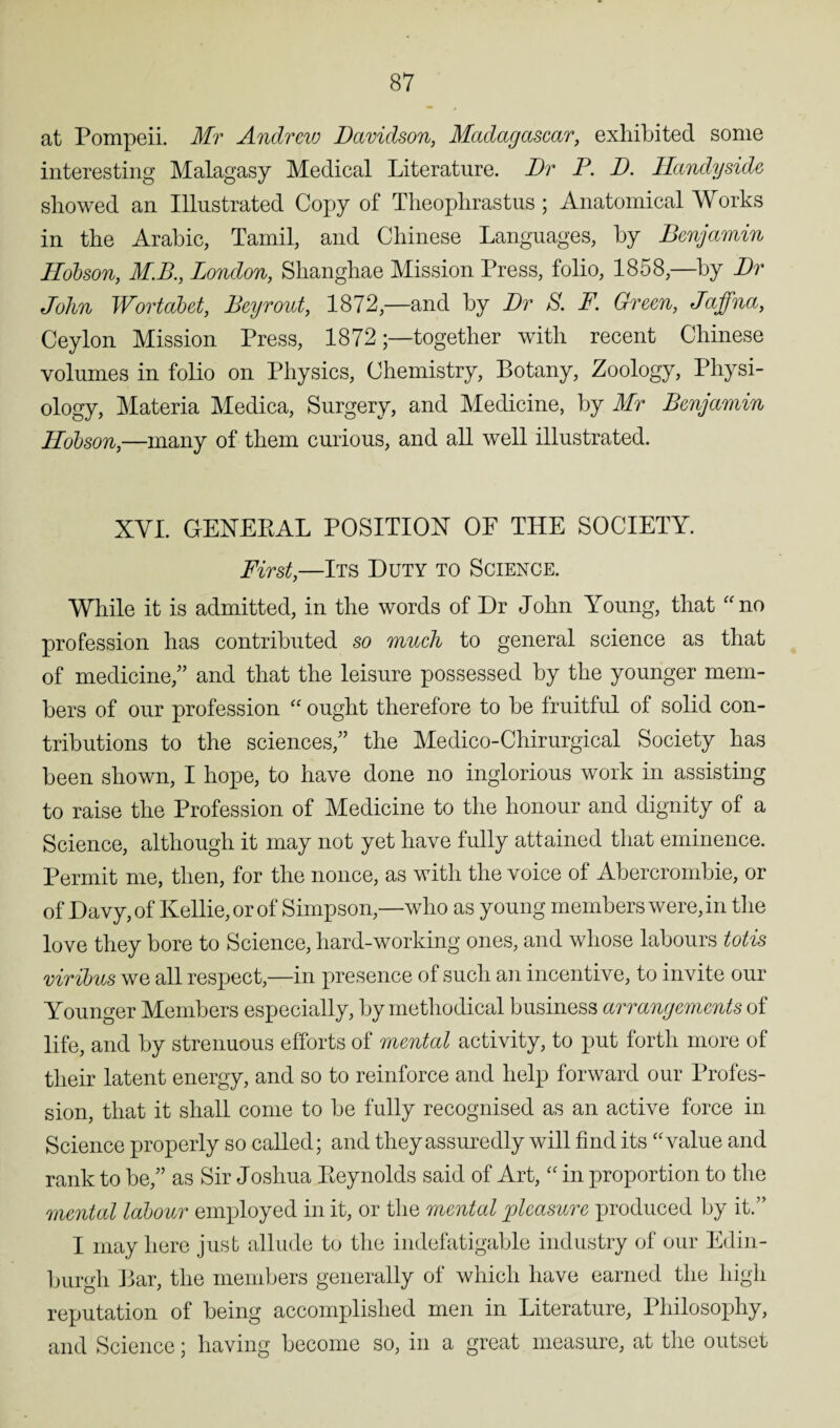 at Pompeii. Mr Andrew Davidson, Madagascar, exhibited some interesting Malagasy Medical Literature. Dr P. D. Handyside showed an Illustrated Copy of Theophrastus; Anatomical Works in the Arabic, Tamil, and Chinese Languages, by Benjamin Hobson, M.B., London, Shanghae Mission Press, folio, 1858,—by Dr John Wortabet, Bey rout, 1872,—and by Dr S. F. Green, Jaffna, Ceylon Mission Press, 1872together with recent Chinese volumes in folio on Physics, Chemistry, Botany, Zoology, Physi¬ ology, Materia Medica, Surgery, and Medicine, by Mr Benjamin Hobson,—many of them curious, and all well illustrated. XVI. GENERAL POSITION OF THE SOCIETY. First,—Its Duty to Science. While it is admitted, in the words of Dr John Young, that “no profession has contributed so much to general science as that of medicine,” and that the leisure possessed by the younger mem¬ bers of our profession “ ought therefore to be fruitful of solid con¬ tributions to the sciences,” the Medico-Chirurgical Society has been shown, I hope, to have done no inglorious work in assisting to raise the Profession of Medicine to the honour and dignity of a Science, although it may not yet have fully attained that eminence. Permit me, then, for the nonce, as with the voice of Abercrombie, or of Davy, of Kellie, or of Simpson,—who as young members were, in the love they bore to Science, hard-working ones, and whose labours totis viribus we all respect,—in presence of such an incentive, to invite our Younger Members especially, by methodical business arrangements of life, and by strenuous efforts of mental activity, to put forth more of their latent energy, and so to reinforce and help forward our Profes¬ sion, that it shall come to be fully recognised as an active force in Science properly so called; and they assuredly will find its “value and rank to be,” as Sir Joshua Reynolds said of Art, “ in proportion to the mental labour employed in it, or the mental pleasure produced by it.” I may here just allude to the indefatigable industry of our Edin¬ burgh Bar, the members generally of which have earned the high reputation of being accomplished men in Literature, Philosophy, and Science; having become so, in a great measure, at the outset