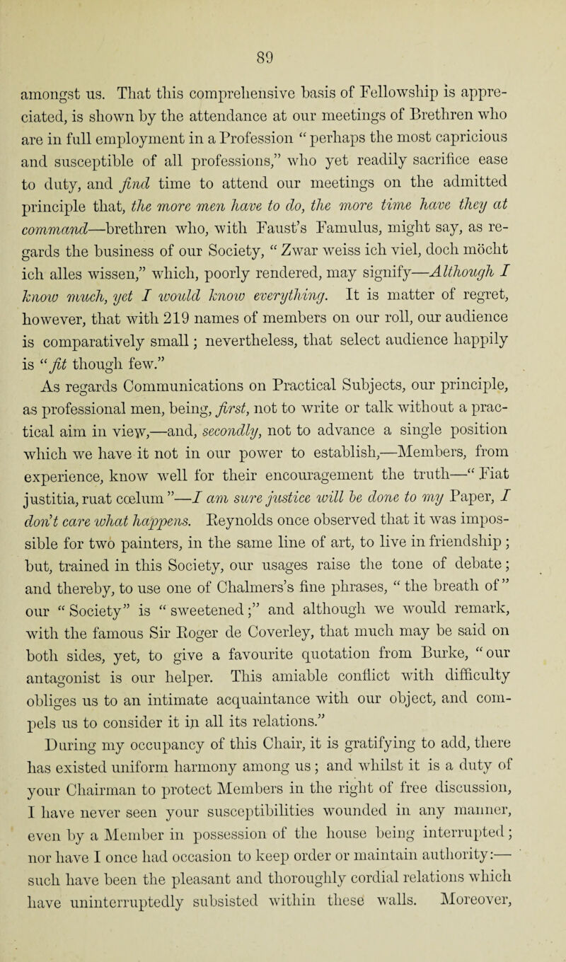 amongst us. That this comprehensive basis of Fellowship is appre¬ ciated, is shown by the attendance at our meetings of Brethren who are in full employment in a Profession “ perhaps the most capricious and susceptible of all professions,” who yet readily sacrifice ease to duty, and find time to attend our meetings on the admitted principle that, the more men have to do, the more time have they at command—brethren who, with Faust’s Famulus, might say, as re¬ gards the business of our Society, “ Zwar weiss ich viel, docli mocht ich alles wissen,” which, poorly rendered, may signify—Although I know much, yet I would know everything. It is matter of regret, however, that with 219 names of members on our roll, our audience is comparatively small; nevertheless, that select audience happily is “ fit though few.” As regards Communications on Practical Subjects, our principle, as professional men, being, first, not to write or talk without a prac¬ tical aim in vie^v,—and, secondly, not to advance a single position which we have it not in our power to establish,—Members, from experience, know well for their encouragement the truth—“ Fiat justitia, ruat caelum”—I am sure justice will be done to my Paper, I don’t care what happens. Peynolds once observed that it was impos¬ sible for two painters, in the same line of art, to live in friendship ; but, trained in this Society, our usages raise the tone of debate; and thereby, to use one of Chalmers’s fine phrases, “ the breath of ” our “ Society” is “ sweetenedand although we would remark, with the famous Sir Poger de Coverley, that much may be said on both sides, yet, to give a favourite quotation from Burke, “ our antagonist is our helper. This amiable conflict with difficulty obliges us to an intimate acquaintance with our object, and com¬ pels us to consider it iji all its relations.” During my occupancy of this Chair, it is gratifying to add, there has existed uniform harmony among us ; and whilst it is a duty of your Chairman to protect Members in the right of free discussion, I have never seen your susceptibilities wounded in any manner, even by a Member in possession of the house being interrupted; nor have I once had occasion to keep order or maintain authority:— such have been the pleasant and thoroughly cordial relations which have uninterruptedly subsisted within these walls. Moreover,