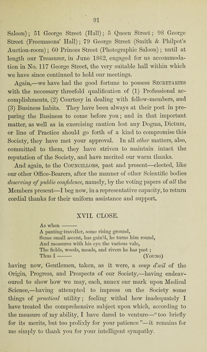 Saloon); 51 George Street (Hall); 5 Queen Street; 98 George Street (Freemasons’ Hall); 79 George Street (Smith & Philpot’s Auction-room); 60 Princes Street (Photographic Saloon); until at length our Treasurer, in June 1862, engaged for us accommoda¬ tion in Ho. 117 George Street, the very suitable hall within which we have since continued to hold our meetings. Again,—we have had the good fortune to possess Secretaries with the necessary threefold qualification of (1) Professional ac¬ complishments, (2) Courtesy in dealing with fellow-members, and (3) Business habits. They have been always at their post in pre¬ paring the Business to come before you; and in that important matter, as well as in exercising caution lest any Dogma, Dictum, or line of Practice should go forth of a kind to compromise this Society, they have met your approval. In all other matters, also, committed to them, they have striven to maintain intact the reputation of the Society, and have merited our warm thanks. And again, to the Councillors, past and present—elected, like our other Office-Bearers, after the manner of other Scientific bodies deserving of public confidence, namely, by the voting papers of all the Members present—I beg now, in a representative capacity, to return cordial thanks for their uniform assistance and support. XVII. CLOSE. As when- A panting traveller, some rising ground, Some small ascent, has gain’d, he turns him round, And measures with his eye the various vale, The fields, woods, meads, and rivers he has past ; Thus I- (Young) having now, Gentlemen, taken, as it were, a coup d’oeil of the Origin, Progress, and Prospects of our Society,—having endeav¬ oured to show how we may, each, annex our mark upon Medical Science,—having attempted to impress on the Society some things of practical utility; feeling withal how inadequately I have treated the comprehensive subject upon which, according to the measure of my ability, I have dared to venture—“ too briefly for its merits, but too prolixly for your patience ”—it remains for me simply to thank you for your intelligent sympathy.