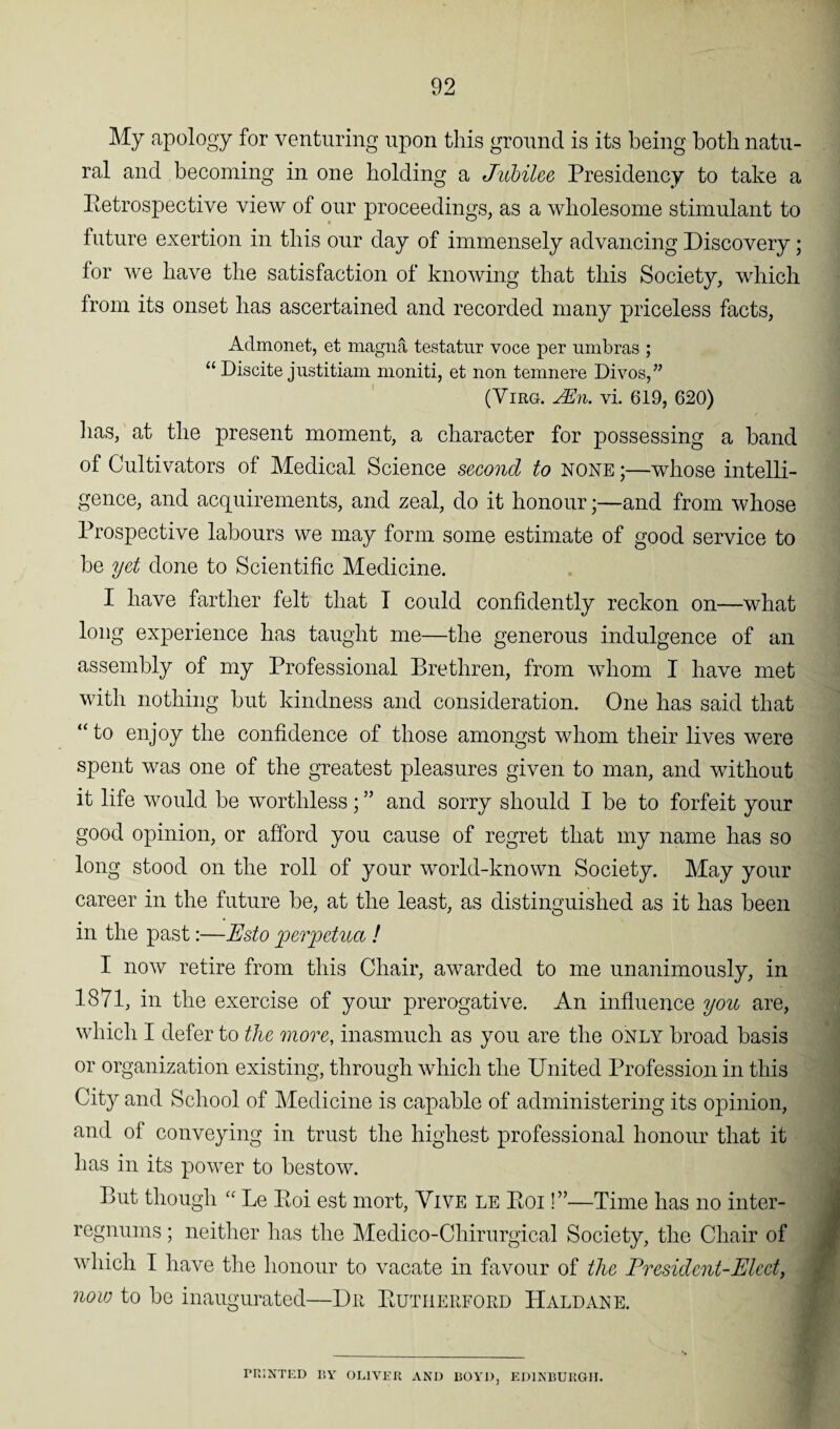 My apology for venturing upon this ground is its being both natu¬ ral and becoming in one holding a Jubilee Presidency to take a Retrospective view of our proceedings, as a wholesome stimulant to future exertion in this our day of immensely advancing Discovery; for we have the satisfaction of knowing that this Society, which from its onset has ascertained and recorded many priceless facts, Admonet, et magna testatur voce per umbras ; “ Discite justitiam moniti, et non temnere Divos,” (Virg. Mn. vi. 619, 620) lias, at the present moment, a character for possessing a band of Cultivators of Medical Science second to none ;—whose intelli¬ gence, and acquirements, and zeal, do it honour;—and from whose Prospective labours we may form some estimate of good service to be yet done to Scientific Medicine. I have farther felt that T could confidently reckon on—what long experience has taught me—the generous indulgence of an assembly of my Professional Brethren, from whom I have met with nothing but kindness and consideration. One has said that “ to enjoy the confidence of those amongst whom their lives were spent was one of the greatest pleasures given to man, and without it life would be worthless; ” and sorry should I be to forfeit your good opinion, or afford you cause of regret that my name has so long stood on the roll of your world-known Society. May your career in the future be, at the least, as distinguished as it has been in the past:—Esto perjpetua ! I now retire from this Chair, awarded to me unanimously, in 1871, in the exercise of your prerogative. An influence you are, which I defer to the more, inasmuch as you are the only broad basis or organization existing, through which the United Profession in this City and School of Medicine is capable of administering its opinion, and of conveying in trust the highest professional honour that it has in its power to bestow. But though “ Le Eoi est mort, Vive le Roi !”—Time has no inter¬ regnums ; neither has the Medico-Chirurgical Society, the Chair of which I have the honour to vacate in favour of the President-Elect, now to be inaugurated—Du Rutherford Haldane. PRINTED BY OLIVER AND BOYD, EDINBURGH.