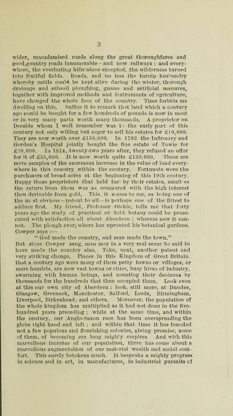 wider, macadamised, roads along the great thoroughfares and good country roads innumerable— and now railways; and every¬ where, the everlasting hills alone excepted, the wilderness turned into fruitful fields. Hoads, and no less the turnip husbandry whereby cattle could be kept alive during the winter, thorough drainage and subsoil ploughing, guano and artificial manures, together with improved methods and instruments of agriculture, have changed the whole face of the country. Time forbids me dwelling on this. Suffice it to remark that land which a century ago could be bought for a few hundreds of pounds is now in most or in very many parts worth many thousands. A proprietor on Deeside whom I well remember was i ■ the early part of this century not only willing but eager to sell his estates for £10,000. They are now worth over £150,000. In 1792 the Infirmary and Gordon’s Hospital jointly bought the fine estate of Towie for £20,000. In 1814, twenty-two years after, they refused an offer for it of £55,000. It is now worth quite £130,000. These are mere samples of the enormous increase in the value of land every¬ where in this country within the century. Fortunate were the purchasers of broad acres at the beginning of this 19th century. Happy those proprietors that held fas, by their estates, small as the return from them was as compared with the high interest then derivable from gold. This, it seems to me, as being one of the m- st obvious—patent to all—is perhaps one of the fittest to adduce first. My friend, Professor Dickie, tells me that forty years ago the study of practical or field botany could be prose¬ cuted with satisfaction all about Aberdeen ; whereas now it can¬ not. The plough everywhere has uprooted his botanical gardens. Cowper says :— “ God made the country, and man made the town.” But since Cowper sang, man may in a very real sense be said to have made the country also. Take, next, another patent and very striking change. Places in this Kingdom of Great Britain, that a century ago were many of them petty towns or villages, or mere hamlets, are now vast towns or cities, busy hives of industry, swarming with human beings, and counting their denizens by thousands for the hundreds that then occupied them. Look even at this our own city of Aberdeen : look, still more, at Dundee, Glasgow, Greenock, Manchester, Salford, Leeds, Birmingham, Liverpool, Birkenhead; and others. Moreover, the population of the whole kingdom has multiplied as it had not done in the five- hundred years preceding ; while at the same time, and within the century, our Anglo-Saxon race has been overspreading the globe right hand and left ; and within that time it has founded not a few populous and flourishing colonies, giving promise, some of them, of becoming ere long mighty empires. And with this marvellous increase of our population, there has come about a marvellous augmentation of our material wealth and social com¬ fort. This surely betokens much. It bespeaks a mighty progress in science and in art, in manufactures, in industrial pursuits cf