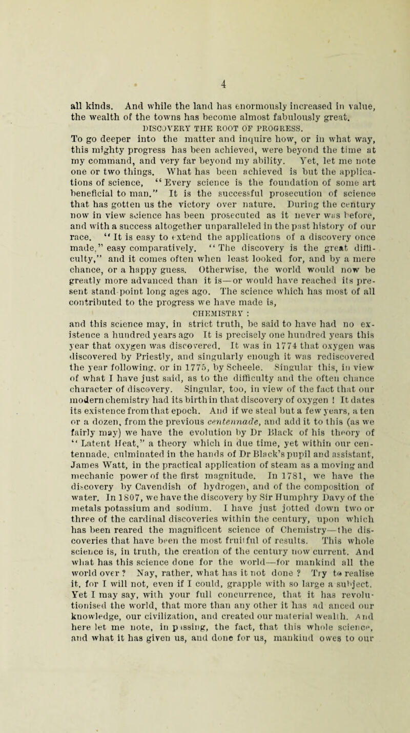 all kinds. And while the land has enormously increased in value, the wealth of the towns has become almost fabulously great. DISCOVERY THE ROOT OF PROGRESS. To go deeper into the matter and inquire how, or in what way, this mighty progress has been achieved, were beyond the time at my command, and very far beyond my ability. Yet, let me note one or two things. What has been achieved is but the applica¬ tions of science, “ Every science is the foundation of some art beneficial to man.” It is the successful prosecution of science that has gotten us the victory over nature. During the century now in view science has been prosecuted as it never was before, and with a success altogether unparalleled in the past history of our race. “ It is easy to extend the applications of a discovery once made.” easy comparatively. “The discovery is the great dilli- culty,” and it comes often when least looked for, and by a mere chance, or a happy guess. Otherwise, the world would now be greatly more advanced than it is—or would have reached its pre¬ sent stand point long ages ago. The science which has most of all contributed to the progress we have made is, CHEMISTRY : and this science may, in strict truth, be said to have had no ex¬ istence a hundred years ago It is precisely one hundred years this year that oxygen was discovered. It was in 1774 that oxygen was discovered by Priestly, and singularly enough it was rediscovered the year following, or in 1775, by Scheele. Singular this, in view of what I have just said, as to the difficulty and the often chance character of discovery. Singular, too, in view of the fact that our modern chemistry had its birth in that discovery of oxygen ! It dates its existence from that epoch. And if we steal but a few years, a ten or a dozen, from the previous centennade, and add it to this (as we fairly may) we have the evolution by Dr Black of his theory of “ Latent Heat,” a theory which in due time, yet within our cen¬ tennade. culminated in the hands of Dr Black’s pupil and assistant, James Watt, in the practical application of steam as a moving and mechanic power of the first magnitude. In 1781, we have the discovery by Cavendish of hydrogen, and of the composition of water. In 1807, we have the discovery by Sir Humphry Davy of the metals potassium and sodium. I have just jotted down two or three of the cardinal discoveries within the century, upon which has been reared the magnificent science of Chemistry—the dis¬ coveries that have been the most fruitful of results. This whole science is, in truth, the creation of the century now current. And what has this science done for the world—for mankind all the world over ? Nay, rather, what has it not done? Try t<« realise it, for I will not, even if I could, grapple with so large a subject. Yet I may say, with your full concurrence, that it has revolu¬ tionised the world, that more than any other it has ad anoed our knowledge, our civilization, and created our material wealth. And here let me note, in pissing, the fact, that this whole science, and what it has given us, and done for us, mankind ow'es to our
