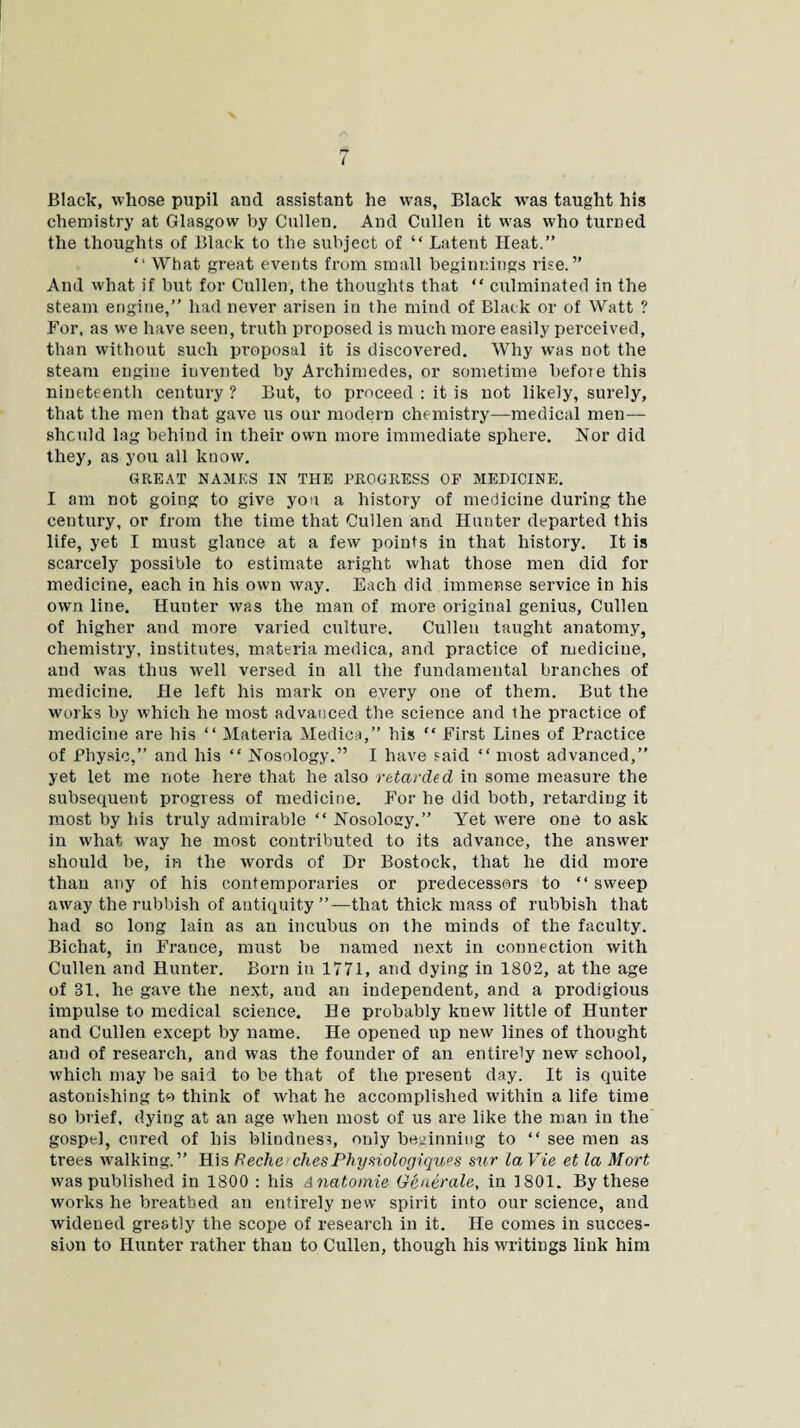 Black, whose pupil and assistant he was, Black Avas taught his chemistry at Glasgow by Cullen, And Cullen it wras who turned the thoughts of Black to the subject of “ Latent Heat.” “ What great events from small beginnings rise.” And what if but for Cullen, the thoughts that “ culminated in the steam engine,” had never arisen in the mind of Black or of Watt ? For, as we have seen, truth proposed is much more easily perceived, than without such proposal it is discovered. Why was not the steam engine invented by Archimedes, or sometime befoie this nineteenth century ? But, to proceed : it is not likely, surely, that the men that gave us our modern chemistry—medical men— should lag behind in their own more immediate sphere. Nor did they, as you all know. GREAT NAMES IN THE PROGRESS OF MEDICINE. I am not going to give you a history of medicine during the century, or from the time that Cullen and Hunter departed this life, yet I must glance at a few points in that history. It is scarcely possible to estimate aright what those men did for medicine, each in his own way. Each did immense service in his own line. Hunter was the man of more original genius, Cullen of higher and more varied culture. Cullen taught anatomy, chemistry, institutes, materia medica, and practice of medicine, and Avas thus well versed in all the fundamental branches of medicine. He left his mark on every one of them. But the works by which he most advanced the science and the practice of medicine are his “ Materia Medica,” his “ First Lines of Practice of Physic,” and his “ Nosology.” I have said “ most advanced,” yet let me note here that he also retarded in some measure the subsequent progress of medicine. For he did both, retarding it most by his truly admirable “ Nosology.” Yet were one to ask in what way he most contributed to its advance, the answer should be, in the words of Dr Bostock, that he did more than any of his contemporaries or predecessors to “ sweep away the rubbish of antiquity ”—that thick mass of rubbish that had so long lain as an incubus on the minds of the faculty. Bichat, in France, must be named next in connection Avith Cullen and Hunter. Born iu 1771, and dying in 1802, at the age of 31, he gave the next, and an independent, and a prodigious impulse to medical science. He probably kneAv little of Hunter and Cullen except by name. He opened up neAv lines of thought and of research, and was the founder of an entirely new school, which may be said to be that of the present day. It is quite astonishing to think of Avhat he accomplished Avithin a life time so brief, dying at an age when most of us are like the man in the gospel, cured of his blindness, only beginning to “ see men as trees Avalking. ” His Reclie diesPhysiologiques stir la Vie et la Mart Avas published in 1800 : his Anatomic Generate, in 1801. By these works he breathed an entirely new spirit into our science, and widened greatly the scope of research in it. He comes in succes¬ sion to Hunter rather than to Cullen, though his writings link him