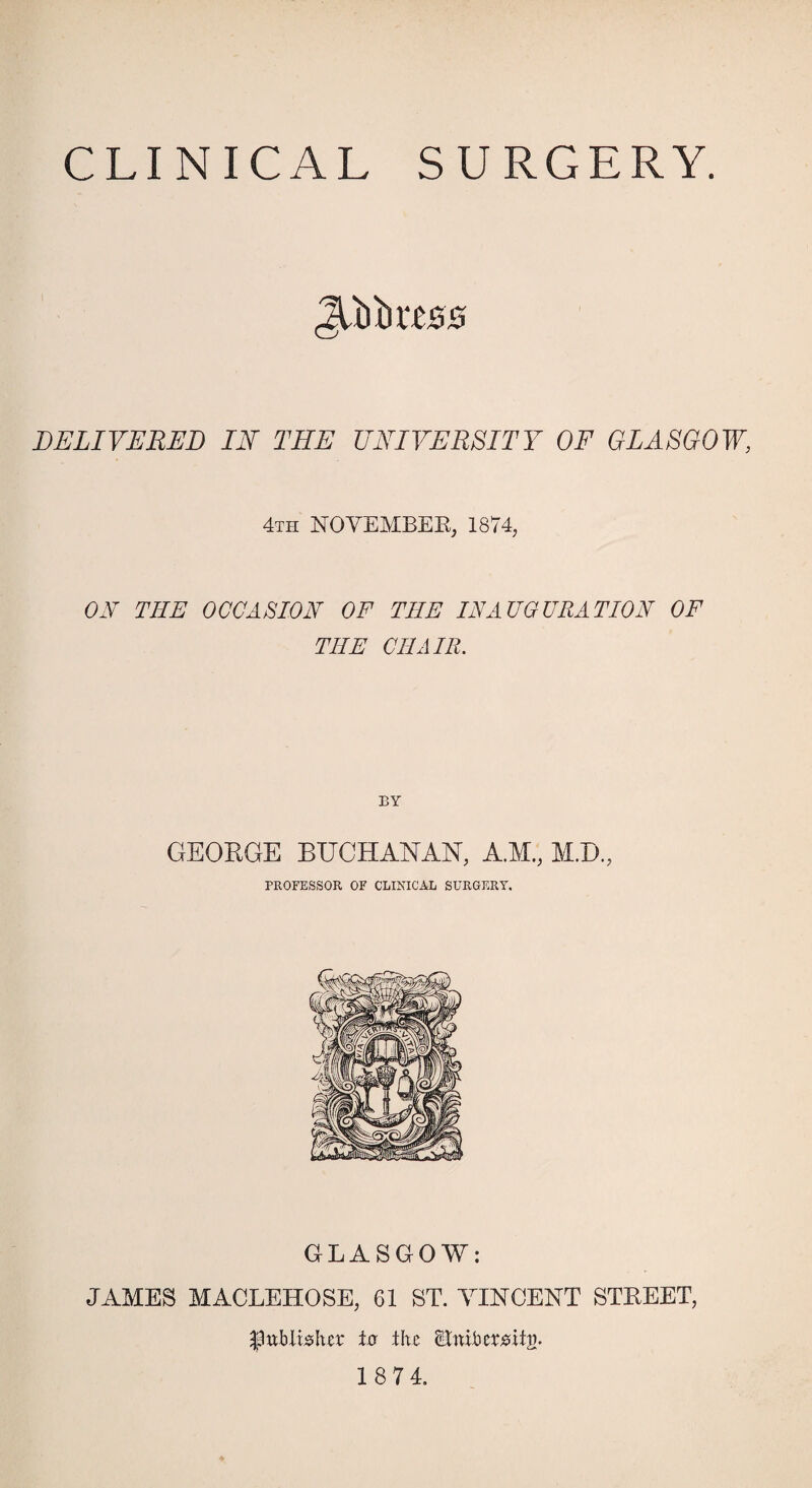 CLINICAL SURGERY. DELIVERED IN THE UNIVERSITY OF GLASGOW, 4th NOVEMBER, 1874, ON THE OCCASION OF TIIE INAUGURATION OF THE CHAIR. GEORGE BUCHANAN, A.M., M.D., PROFESSOR OF CLINICAL SURGERY. GLASGOW: JAMES MACLEHOSE, 61 ST. VINCENT STREET, publisher to the <Bnibersit£.