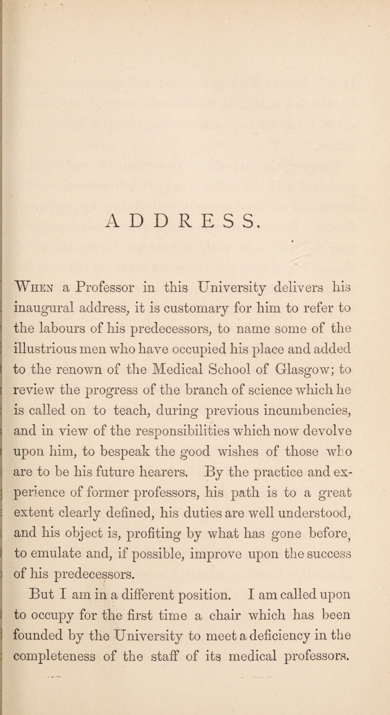 R inaugural address, it is customary for him to refer to the labours of his predecessors, to name some of the illustrious men who have occupied his place and added to the renown of the Medical School of Glasgow; to review the progress of the branch of science which he is called on to teach, during previous incumbencies, and in view of the responsibilities which now devolve upon him, to bespeak the good wishes of those who are to be his future hearers. By the practice and ex¬ perience of former professors, his path is to a great extent clearly defined, his duties are well understood, and his object is, profiting by what has gone before^ to emulate and, if possible, improve upon the success of his predecessors. But I am in a different position. I am called upon to occupy for the first time a chair which has been founded by the University to meet a deficiency in the completeness of the staff of its medical professors.
