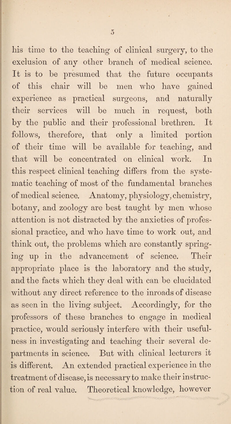 his time to the teaching of clinical surgery, to the exclusion of any other branch of medical science. It is to be presumed that the future occupants of this chair will be men who have gained experience as practical surgeons, and naturally their services will be much in request, both by the public and their professional brethren. It follows, therefore, that only a limited portion of their time will be available for teaching, and that will be concentrated on clinical work. In this respect clinical teaching differs from the syste¬ matic teaching of most of the fundamental branches of medical science. Anatomy, physiology, chemistry, botany, and zoology are best taught by men whose attention is not distracted by the anxieties of profes¬ sional practice, and who have time to work out, and think out, the problems which are constantly spring¬ ing up in the advancement of science. Their appropriate place is the laboratory and the study, and the facts which they deal with can be elucidated without any direct reference to the inroads of disease as seen in the living subject. Accordingly, for the professors of these branches to engage in medical practice, would seriously interfere with their useful¬ ness in investigating and teaching their several de¬ partments in science. But with clinical lecturers it is different. An extended practical experience in the treatment of disease, is necessary to make their instruc¬ tion of real value. Theoretical knowledge, however