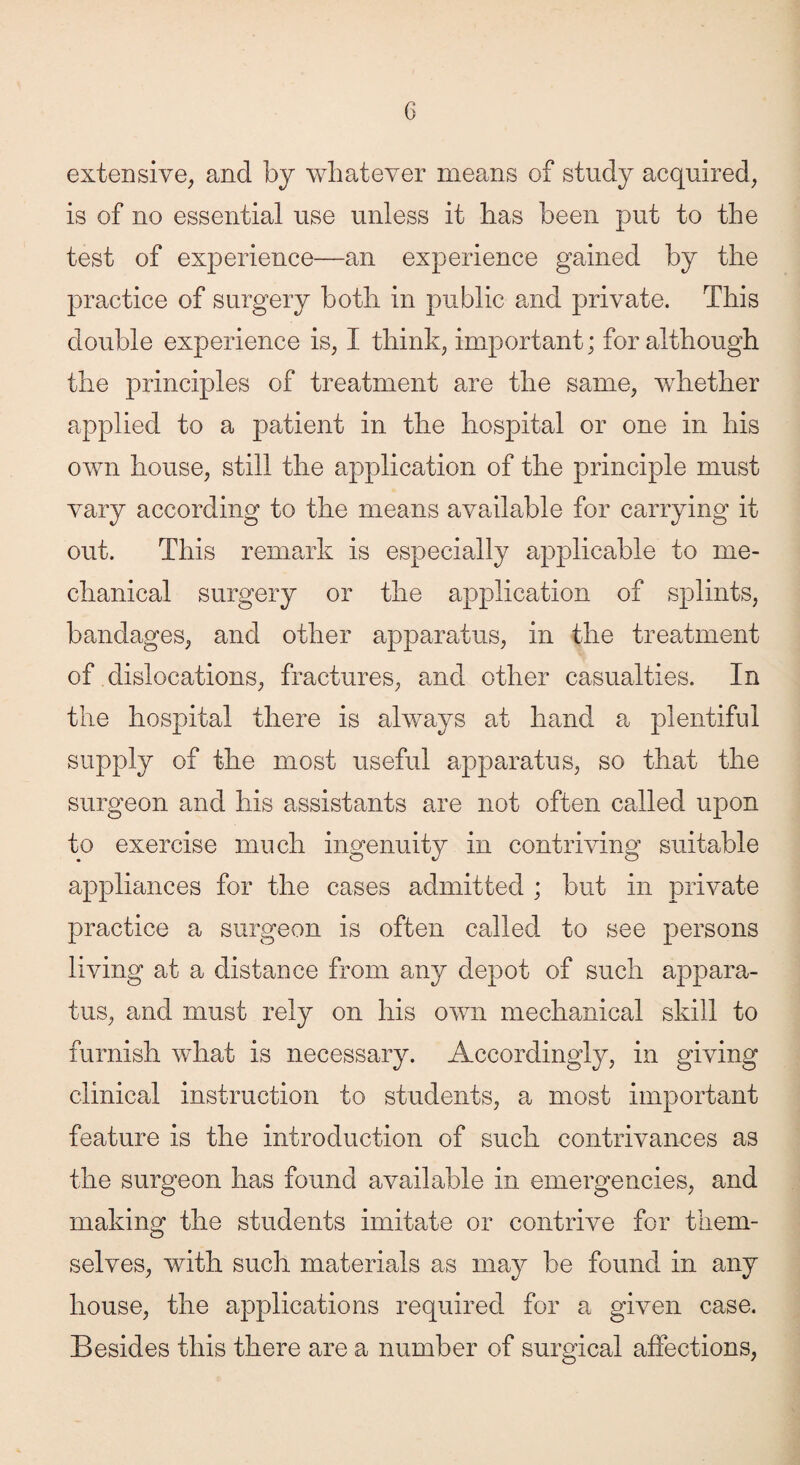 extensive, and by whatever means of study acquired, is of no essential use unless it has been put to the test of experience—an experience gained by the practice of surgery both in public and private. This double experience is, I think, important; for although the principles of treatment are the same, whether applied to a patient in the hospital or one in his own house, still the application of the principle must vary according to the means available for carrying it out. This remark is especially applicable to me¬ chanical surgery or the application of splints, bandages, and other apparatus, in the treatment of dislocations, fractures, and other casualties. In the hospital there is always at hand a plentiful supply of the most useful apparatus, so that the surgeon and his assistants are not often called upon to exercise much ingenuity in contriving suitable appliances for the cases admitted ; but in private practice a surgeon is often called to see persons living at a distance from any depot of such appara¬ tus, and must rely on his own mechanical skill to furnish what is necessary. Accordingly, in giving clinical instruction to students, a most important feature is the introduction of such contrivances as the surgeon has found available in emergencies, and making the students imitate or contrive for them¬ selves, with such materials as may be found in any house, the applications required, for a given case. Besides this there are a number of surgical affections,