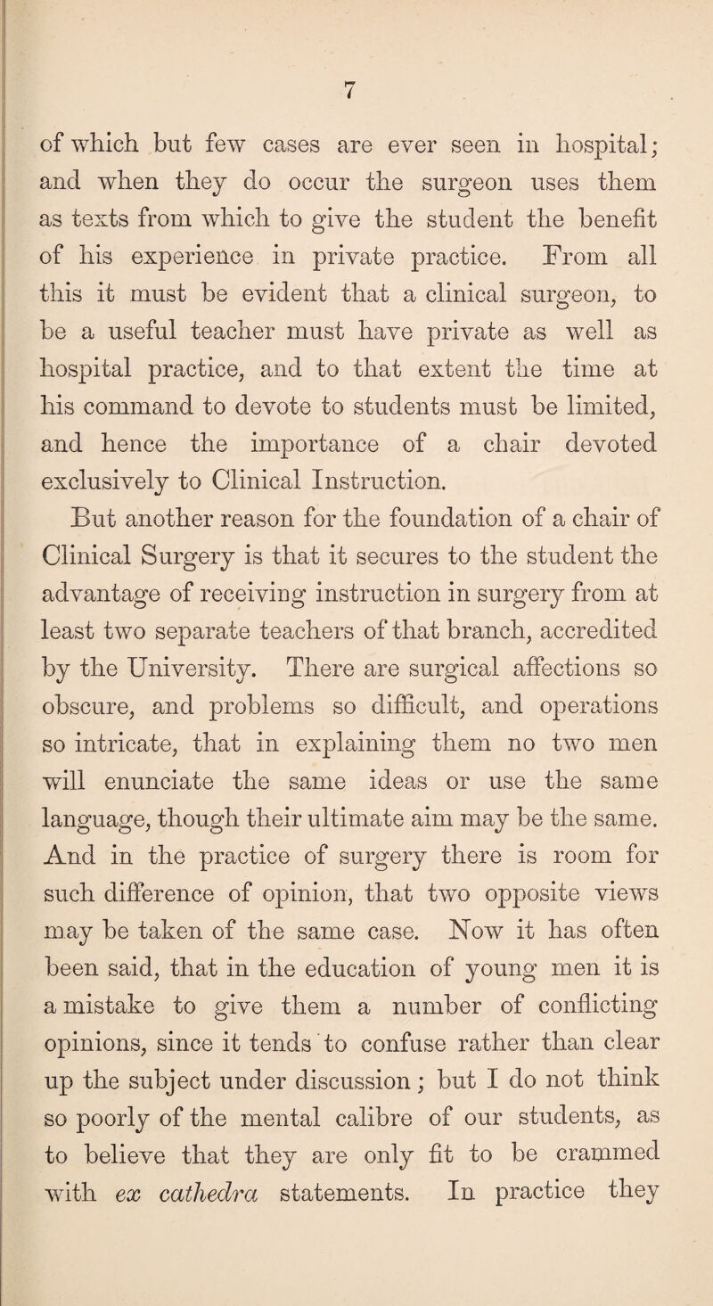 of which but few cases are ever seen in hospital ; and when they do occur the surgeon uses them as texts from which to give the student the benefit of his experience in private practice. From all this it must be evident that a clinical surgeon, to be a useful teacher must have private as well as hospital practice, and to that extent the time at his command to devote to students must be limited, and hence the importance of a chair devoted exclusively to Clinical Instruction. But another reason for the foundation of a chair of Clinical Surgery is that it secures to the student the advantage of receiving instruction in surgery from at least two separate teachers of that branch, accredited by the University. There are surgical affections so obscure, and problems so difficult, and operations so intricate, that in explaining them no two men will enunciate the same ideas or use the same language, though their ultimate aim may be the same. And in the practice of surgery there is room for such difference of opinion, that two opposite views may be taken of the same case. Now it has often been said, that in the education of young men it is a mistake to give them a number of conflicting opinions, since it tends to confuse rather than clear up the subject under discussion; but I do not think so poorly of the mental calibre of our students, as to believe that they are only fit to be crammed with ex cathedra statements. In practice they