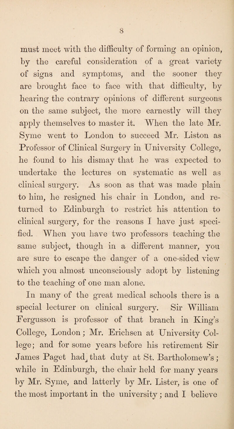 must meet with the difficulty of forming an opinion, by the careful consideration of a great variety of signs and symptoms, and the sooner they are brought face to face with that difficulty, by hearing the contrary opinions of different surgeons on the same subject, the more earnestly will they apply themselves to master it. When the late Mr. Syme went to London to succeed Mr. Liston as Professor of Clinical Surgery in University College, he found to his dismay that he was expected to undertake the lectures on systematic as well as clinical surgery. As soon as that was made plain to him, he resigned his chair in London, and re¬ turned to Edinburgh to restrict his attention to clinical surgery, for the reasons X have just speci¬ fied. When you have two professors teaching the same subject, though in a different manner, you are sure to escape the danger of a one-sided view which you almost unconsciously adopt by listening to the teaching of one man alone. In many of the great medical schools there is a special lecturer on clinical surgery. Sir William Fergusson is professor of that branch in King’s College, London; Mr. Erichsen at University Col¬ lege; and for some years before his retirement Sir James Paget hadJ that duty at St. Bartholomew’s; while in Edinburgh, the chair held for many years by Mr. Syme, and latterly by Mr. Lister, is one of the most important in the university; and I believe