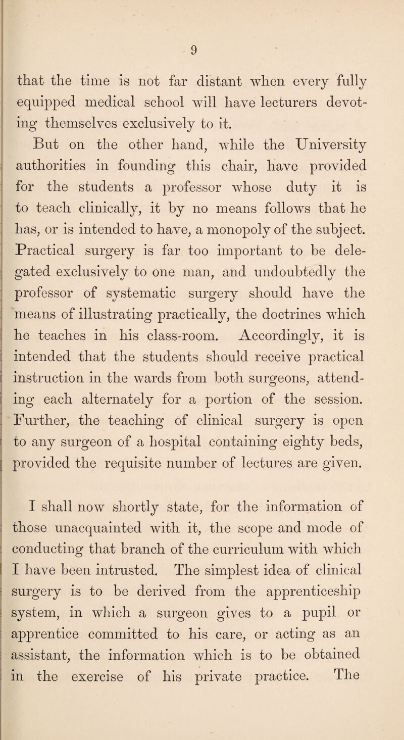 that the time is not far distant when every fully equipped medical school will have lecturers devot¬ ing themselves exclusively to it. But on the other hand, while the University authorities in founding this chair, have provided for the students a professor whose duty it is to teach clinically, it by no means follows that he has, or is intended to have, a monopoly of the subject. Practical surgery is far too important to be dele- | gated exclusively to one man, and undoubtedly the professor of systematic surgery should have the means of illustrating practically, the doctrines which he teaches in his class-room. Accordingly, it is :: intended that the students should receive practical : instruction in the wards from both surgeons, attend- ! ing each alternately for a portion of the session. Further, the teaching of clinical surgery is open to any surgeon of a hospital containing eighty beds, provided the requisite number of lectures are given. I shall now shortly state, for the information of those unacquainted with it, the scope and mode of conducting that branch of the curriculum with which I have been intrusted. The simplest idea of clinical surgery is to be derived from the apprenticeship system, in which a surgeon gives to a pupil or apprentice committed to his care, or acting as an assistant, the information which is to be obtained in the exercise of his private practice. The