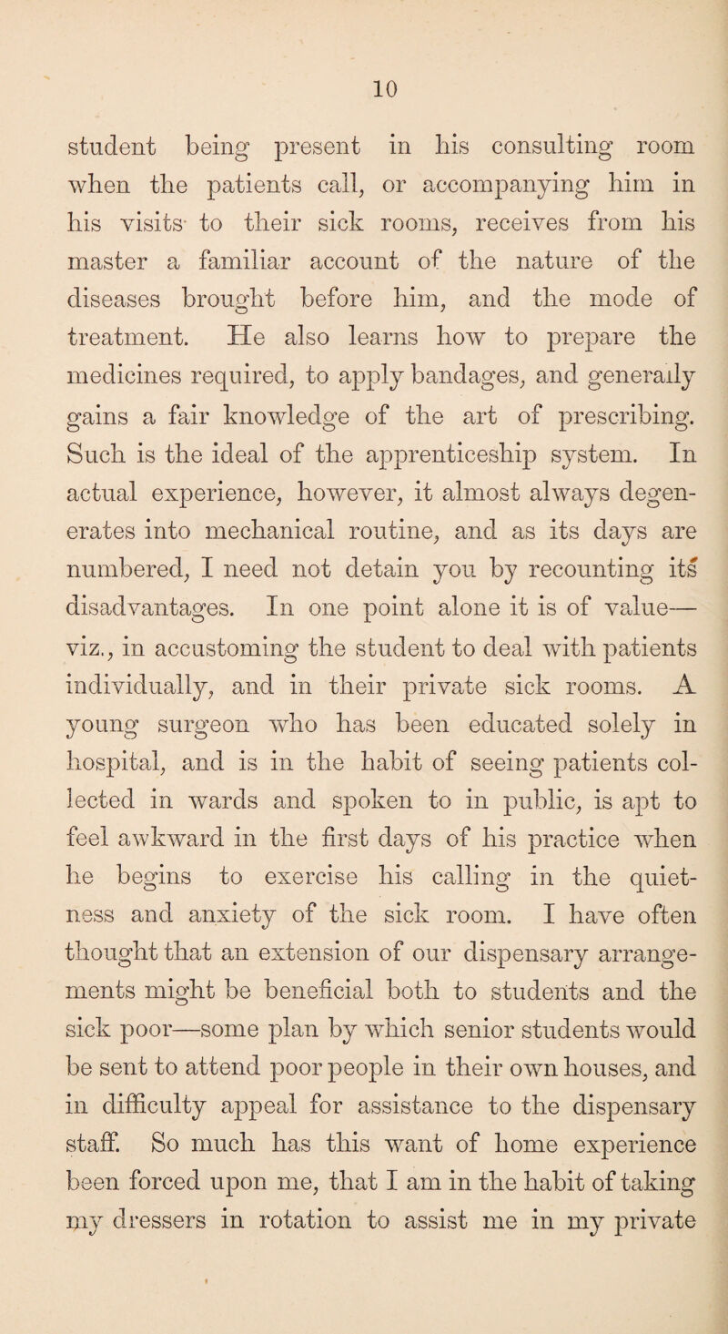 student being present in his consulting room when the patients call, or accompanying him in his visits- to their sick rooms, receives from his master a familiar account of the nature of the diseases brought before him, and the mode of treatment. He also learns how to prepare the medicines required, to apply bandages, and generally gains a fair knowledge of the art of prescribing. Such is the ideal of the apprenticeship system. In actual experience, however, it almost always degen¬ erates into mechanical routine, and as its days are numbered, I need not detain you by recounting its disadvantages. In one point alone it is of value— viz., in accustoming the student to deal with patients individually, and in their private sick rooms. A young surgeon who has been educated solely in hospital, and is in the habit of seeing patients col¬ lected in wards and spoken to in public, is apt to feel awkward in the first days of his practice when he begins to exercise his calling in the quiet¬ ness and anxiety of the sick room. I have often thought that an extension of our dispensary arrange¬ ments might be beneficial both to students and the sick poor—some plan by which senior students would be sent to attend poor people in their own houses, and in difficulty appeal for assistance to the dispensary staff. So much has this want of home experience been forced upon me, that I am in the habit of taking my dressers in rotation to assist me in my private