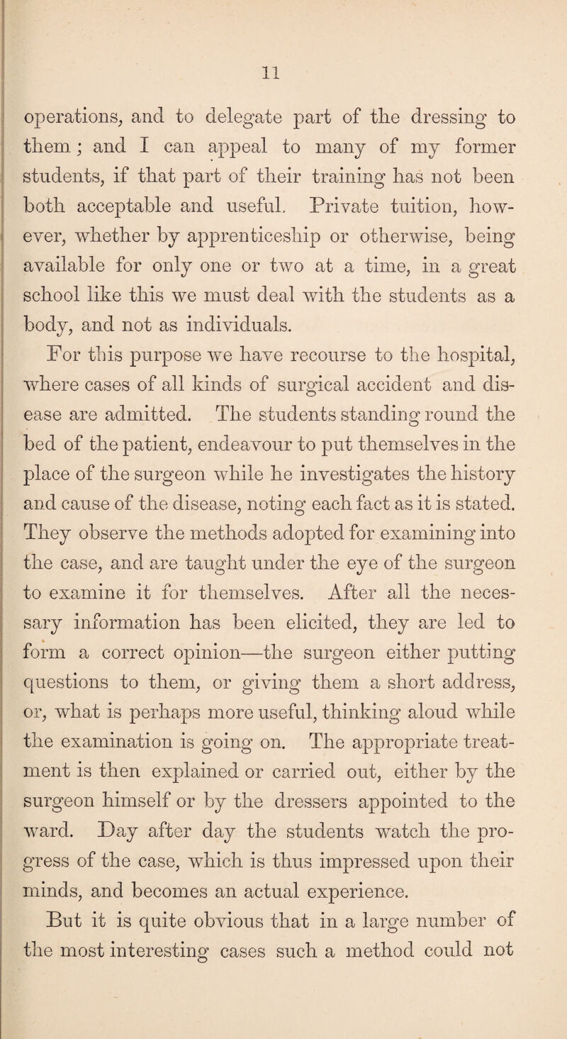 operations, and to delegate part of the dressing to them; and I can appeal to many of my former students, if that part of their training has not been both acceptable and useful. Private tuition, how¬ ever, whether by apprenticeship or otherwise, being available for only one or two at a time, in a great school like this we must deal with the students as a body, and not as individuals. For this purpose we have recourse to the hospital, where cases of all kinds of surgical accident and dis¬ ease are admitted. The students standing round the bed of the patient, endeavour to put themselves in the place of the surgeon while he investigates the history and cause of the disease, noting each fact as it is stated. They observe the methods adopted for examining into the case, and are taught under the eye of the surgeon to examine it for themselves. After all the neces¬ sary information has been elicited, they are led to form a correct opinion—the surgeon either putting questions to them, or giving them a short address, or, what is perhaps more useful, thinking aloud while the examination is going on. The appropriate treat¬ ment is then explained or carried out, either by the surgeon himself or by the dressers appointed to the ward. Day after day the students watch the pro¬ gress of the case, which is thus impressed upon their minds, and becomes an actual experience. But it is quite obvious that in a large number of the most interesting cases such a method could not