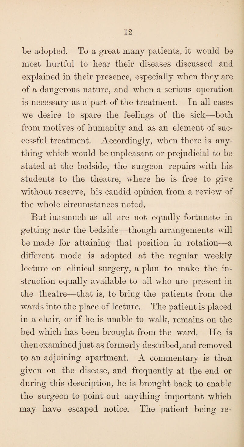 be adopted. To a great many patients, it would be most hurtful to hear their diseases discussed and explained in their presence, especially when they are of a dangerous nature, and when a serious operation is necessary as a part of the treatment. In all cases we desire to spare the feelings of the sick—both from motives of humanity and as an element of suc¬ cessful treatment. Accordingly, when there is any¬ thing which would be unpleasant or prejudicial to be stated at the bedside, the surgeon repairs with his students to the theatre, where he is free to give without reserve, his candid opinion from a review of the whole circumstances noted. But inasmuch as all are not equally fortunate in getting near the bedside—though arrangements will be made for attaining that position in rotation—a different mode is adopted at the regular weekly lecture on clinical surgery, a plan to make the in¬ struction equally available to all who are present in the theatre—that is, to bring the patients from the wards into the place of lecture. The patient is placed in a chair, or if he is unable to walk, remains on the bed which has been brought from the ward. He is then examined just as formerly described, and removed to an adjoining apartment. A commentary is then given on the disease, and frequently at the end or during this description, he is brought back to enable the surgeon to point out anything important which may have escaped notice. The patient being re-