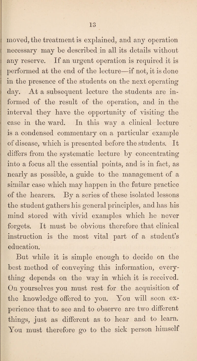 moved; the treatment is explained; and any operation necessary may be described in all its details without any reserve. If an urgent operation is required it is performed at the end of the lecture—if not; it is done in the presence of the students on the next operating day. At a subsequent lecture the students are in¬ formed of the result of the operation; and in the interval they have the opportunity of visiting the case in the ward. In this wav a clinical lecture is a condensed commentary on a particular example of disease; which is presented before the students. It differs from the systematic lecture by concentrating into a focus all the essential points, and is in fact, as nearly as possible, a guide to the management of a similar case which may happen in the future practice of the hearers. By a series of these isolated lessons the student gathers his general principles, and has his mind stored with vivid examples which he never forgets. It must be obvious therefore that clinical instruction is the most vital part of a student’s education. But while it is simple enough to decide on the best method of conveying this information, every¬ thing depends on the way in which it is received. On yourselves you must rest for the acquisition of the knowledge offered to you. You will soon ex¬ perience that to see and to observe are two different things, just as different as to hear and to learn. You must therefore go to the sick person himself