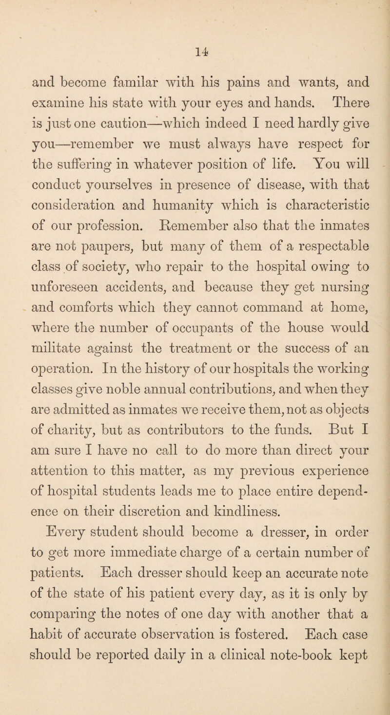 and become familar with his pains and wants, and examine his state with your eyes and hands. There is just one caution—which indeed I need hardly give you—remember we must always have respect for the suffering in whatever position of life. You will conduct yourselves in presence of disease, with that consideration and humanity which is characteristic of our profession. Remember also that the inmates are not paupers, but many of them of a respectable class of society, who repair to the hospital owing to unforeseen accidents, and because they get nursing and comforts which they cannot command at home, where the number of occupants of the house would militate against the treatment or the success of an operation. In the history of our hospitals the working classes give noble annual contributions, and when they are admitted as inmates we receive them, not as objects of charity, but as contributors to the funds. But I am sure I have no call to do more than direct your attention to this matter, as my previous experience of hospital students leads me to place entire depend¬ ence on their discretion and kindliness. Every student should become a dresser, in order to get more immediate charge of a certain number of patients. Each dresser should keep an accurate note of the state of his patient every day, as it is only by comparing the notes of one day with another that a habit of accurate observation is fostered. Each case should be reported daily in a clinical note-book kept