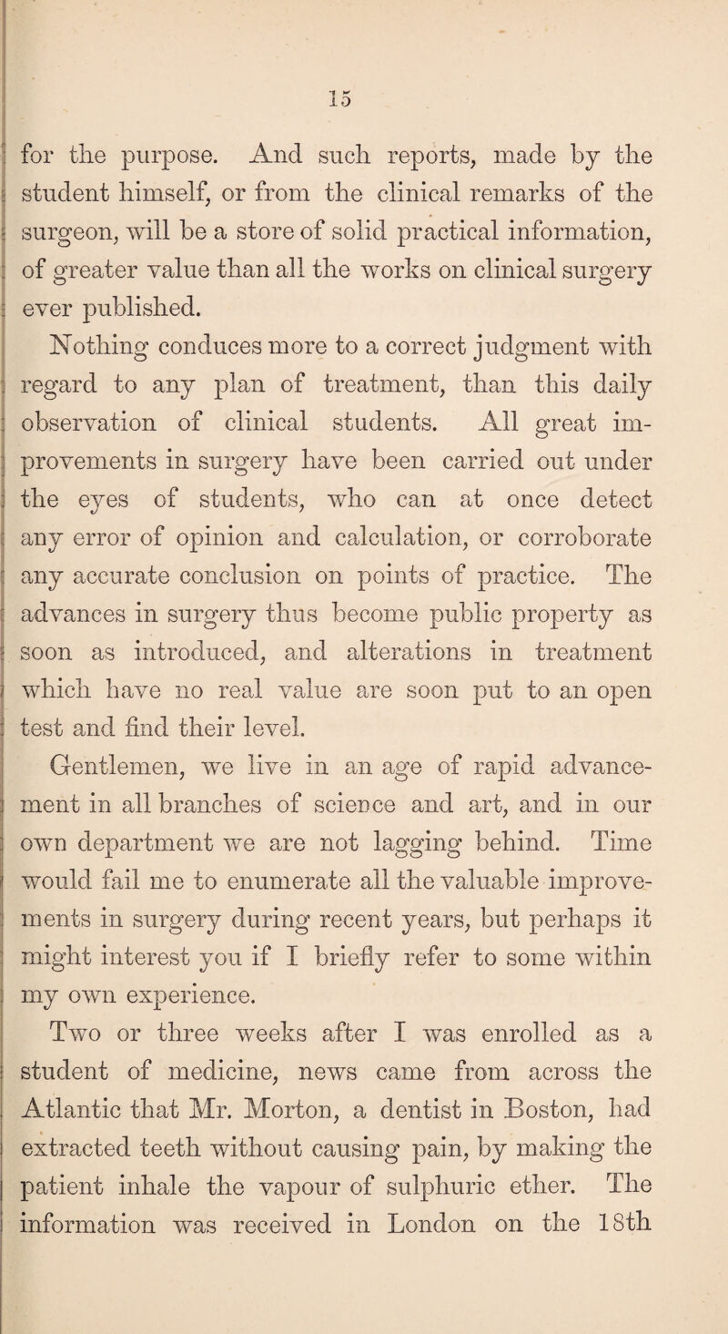 for tire purpose. And such reports, made by the student himself, or from the clinical remarks of the surgeon, will be a store of solid practical information, | of greater value than all the works on clinical surgery ever published. Nothing conduces more to a correct judgment with regard to any plan of treatment, than this daily : observation of clinical students. All great iin- ; provements in surgery have been carried out under j the eyes of students, who can at once detect any error of opinion and calculation, or corroborate f any accurate conclusion on points of practice. The | advances in surgery thus become public property as soon as introduced, and alterations in treatment i which have no real value are soon put to an open : test and find their level. Gentlemen, we live in am age of rapid advance¬ ment in all branches of science and art, and in our : own department we are not lagging behind. Time would fail me to enumerate all the valuable improve¬ ments in surgery during recent years, but perhaps it might interest you if I briefly refer to some within my own experience. Two or three weeks after I was enrolled as a student of medicine, news came from across the Atlantic that Mr. Morton, a dentist in Boston, had extracted teeth without causing pain, by making the patient inhale the vapour of sulphuric ether. The information was received in London on the 18th